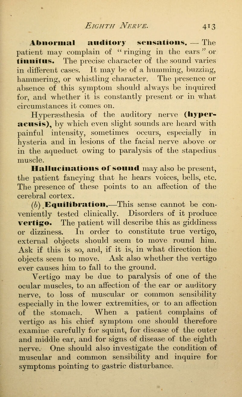Abnormal auditory isciisatioii!^. — The patient may complain of  ringing in the ears  or tinnitus. The precise character of the sound varies in dillerent cases. It may be of a humming, buzzing, hammering, or whistling character. The presence or absence of this symptom should always be inquired for, and Avhether it is constantly present or in what circumstances it comes on. Hyper^esthesia of the auditory nerve (liyper- actisis), by which even slight sounds are heard with painful intensity, sometimes occurs, especially in hysteria and in lesions of the facial nerve above or in the aqueduct owing to paralysis of the stapedius muscle. Hallucinations of sound may also be present, the patient fanc^dng that he hears voices, bells, etc. The presence of these points to an affection of the cerebral cortex. (6) .Equilibration.—This sense cannot be con- veniently tested clinically. Disorders of it produce vertigo. The patient will describe this as giddiness or dizziness. In order to constitute true vertigo, external objects should seem to move round him. Ask if this is so, and, if it is, in what direction the objects seem to move. Ask also whether the vertigo ever causes him to fall to the ground. Vertigo may be due to paralysis of one of the ocular muscles, to an aifection of the ear or auditory nerve, to loss of muscular or common sensibility especially in the lower extremities, or to an affection of the stomach. When a patient complains of vertigo as his chief symptom one should therefore examine carefully for squint, for disease of the outer and middle ear, and for signs of disease of the eighth nerve. One should also investigate the condition of muscular and common sensibility and inquire for symptoms pointing to gastric disturbance.
