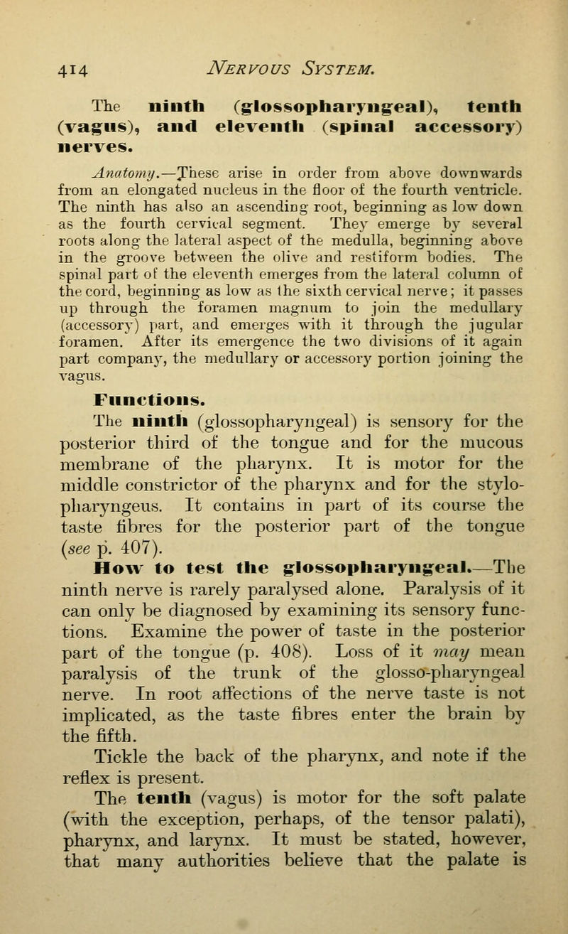 The ninth (glosi^opharyiig^eal), tenth (vag^us), and eleventh (spinal accessory) nerves. Anatomy.—J'hese arise in order from above downwards from, an elongated nucleus in the floor of the fourth ventricle. The ninth has also an ascending root, beginning as low down as the fourth cervical segment. They emerge by several roots along the lateral aspect of the medulla, beginning above in the groove between the olive and restiform bodies. The spinal part of the eleventh emerges from the lateral column of the cord, beginning as low as the sixth cervical nerve; it passes up through the foramen magnum to join the medullary (accessory) part, and emerges with it through the jugular foramen. After its emergence the two divisions of it again part company, the medullary or accessory portion joining the vagus. Fnnctions. The ninth (glossopharyngeal) is sensory for the posterior third of the tongue and for the mucous membrane of the pliar3^nx. It is motor for the middle constrictor of the pharynx and for the stylo- pharyngeus. It contains in part of its course the taste fibres for the posterior part of the tongue {see p. 407). Ho^v to test the glossopharyngeal.—The ninth nerve is rarely paralysed alone. Paralysis of it can only be diagnosed by examining its sensory func- tions. Examine the power of taste in the posterior part of the tongue (p. 408). Loss of it may mean paralysis of the trunk of the glosso-pharyngeal nerve. In root affections of the nerve taste is not implicated, as the taste fibres enter the brain by the fifth. Tickle the back of the pharynx, and note if the reflex is present. The tenth (vagus) is motor for the soft palate (with the exception, perhaps, of the tensor palati), pharynx, and larynx. It must be stated, however, that many authorities believe that the palate is