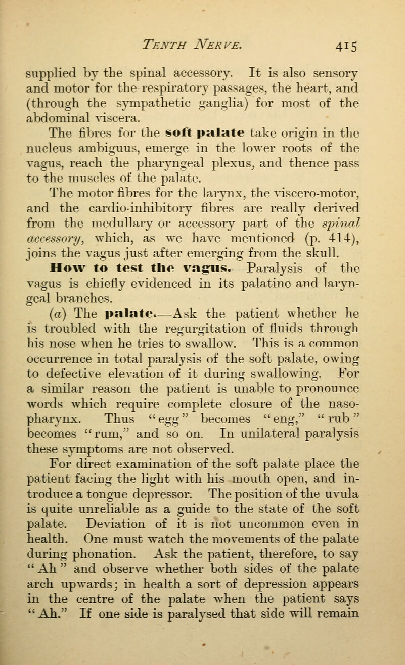 supplied by the f?pinal accessory. It is also sensory and motor for the respiratory passages, the heart, and (through the sympathetic ganglia) for most of the abdominal ^'iscera. The fibres for the soft palate take origin in the nucleus ambiguus, emerge in the lower roots of the vagus, reach the pharyngeal plexus^ and thence pass to the muscles of the palate. The motor fibres for the larynx, the viscero-motor, and the cardio-inhibitory fibres are really derived from the medullary or accessory part of the spinal accessory, which, as we have mentioned (p. 414j, joins the vagus just after emerging from the skull. How to test tlie vagvs.—Paralysis of the vagus is chiefly evidenced in its palatine and laryn- geal branches. {a) The palate.—Ask the patient whether he is troubled with the regurgitation of fluids through his nose when he tries to swallow. This is a common occurrence in total paralysis of the soft palate, owing to defective elevation of it during swallowing. For a similar reason the patient is unable to pronounce words which require complete closure of the naso- pharynx. Thus  egg'^ becomes eng,' rub becomes rum,' and so on. In unilateral paralysis these symptoms are not observed. For direct examination of the soft palate place the patient facing the light with his mouth open, and in- troduce a tongue depressor. The position of the uvula is quite unreliable as a guide to the state of the soft palate. Deviation of it is not uncommon even in health. One must watch the movements of the palate during phonation. Ask the patient, therefore, to say  Ah  and observe whether both sides of the palate arch upwards; in health a sort of depression appears in the centre of the palate when the patient says  Ah. If one side is paralysed that side will remain