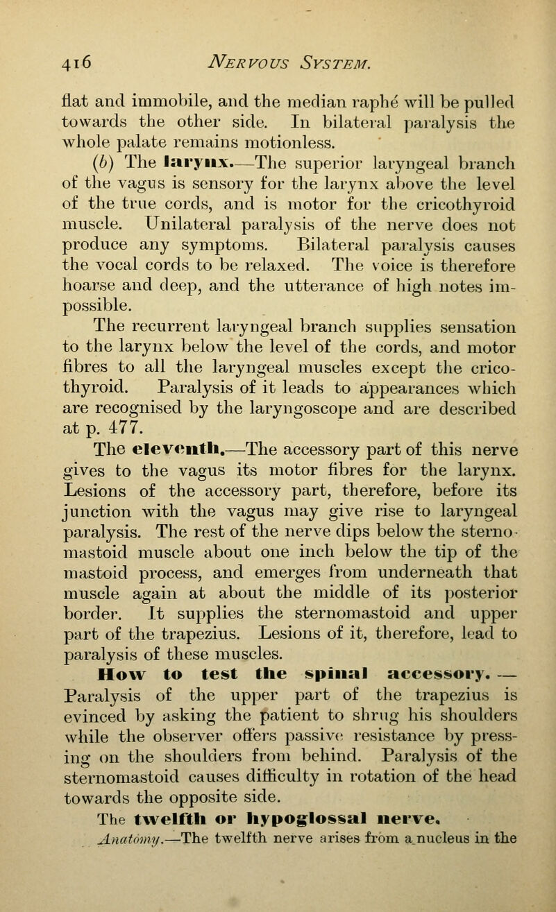 flat and immobile, and the median raphe will be pulled towards the other side. In bilateral paralysis the whole palate remains motionless. (6) The larynx.—The superior laryngeal branch of the vagus is sensory for the larynx al>ove the level of the true cords, and is motor for the cricothyroid muscle. Unilateral paralysis of the nerve does not produce any symptoms. Bilateral paralysis causes the vocal cords to be relaxed. The voice is therefore hoarse and deep, and the utterance of high notes im- possible. The recurrent laryngeal branch supplies sensation to the larynx below the level of the cords, and motor fibres to all the laryngeal muscles except the crico- thyroid. Paralysis of it leads to appearances which are recognised by the laryngoscope and are described at p. 477. The eleventli.—The accessory part of this nerve gives to the vagus its motor fibres for the larynx. Lesions of the accessory part, therefore, before its junction with the vagus may give rise to laryngeal paralysis. The rest of the nerve dips below the sterno- mastoid muscle about one inch below the tip of the mastoid process, and emerges from underneath that muscle again at about the middle of its posterior border. It supplies the sternomastoid and upper part of the trapezius. Lesions of it, therefore, lead to paralysis of these muscles. How to test the spinal accessory. — Paralysis of the upper part of the trapezius is evinced by asking the patient to shrug his shoulders while the observer offers passive resistance by press- ing on the shoulders from behind. Paralysis of the sternomastoid causes difficulty in rotation of the head towards the opposite side. The twelftli or hypoglossal nerve. Anatomy.—The twelfth nerve arises from a.nucleus in the