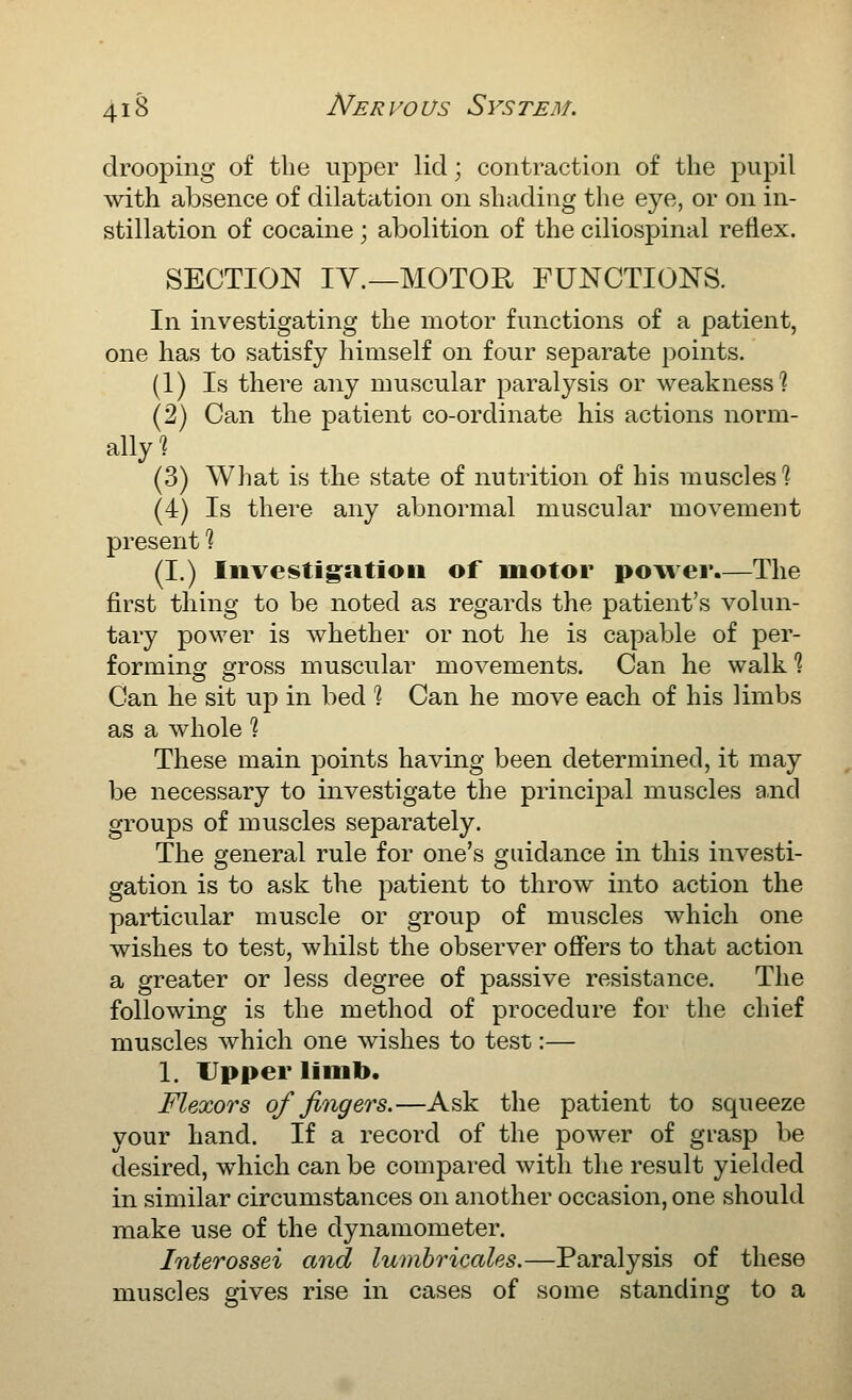 drooping of the upper lid; contraction of the pupil with absence of dilatation on shading the eye, or on in- stillation of cocaine; abolition of the ciliospinal reflex. SECTION IV.—MOTOR FUNCTIONS. In investigating the motor functions of a patient, one has to satisfy himself on four separate points. (1) Is there any muscular paralysis or weakness] (2) Can the patient co-ordinate his actions norm- (3) What is the state of nutrition of his muscles ] (4) Is there any abnormal muscular movement present ? (I.) Investig^atioii of motor power.—The first thing to be noted as regards the patient's volun- tary power is whether or not he is capable of per- forming gross muscular movements. Can he walk % Can lie sit up in bed ? Can he move each of his limbs as a whole ? These main points having been determined, it may be necessary to investigate the principal muscles and groups of muscles separately. The general rule for one's guidance in this investi- gation is to ask the patient to throw into action the particular muscle or group of muscles which one wishes to test, whilst the observer offers to that action a greater or less degree of passive resistance. The following is the method of procedure for the chief muscles which one wishes to test:— 1. Upper limb. Flexors of fingers.—Ask the patient to squeeze your hand. If a record of the power of grasp be desired, which can be compared with the result yielded in similar circumstances on another occasion, one should make use of the dynamometer. Interossei and lumhricales.—Paralysis of these muscles gives rise in cases of some standing to a