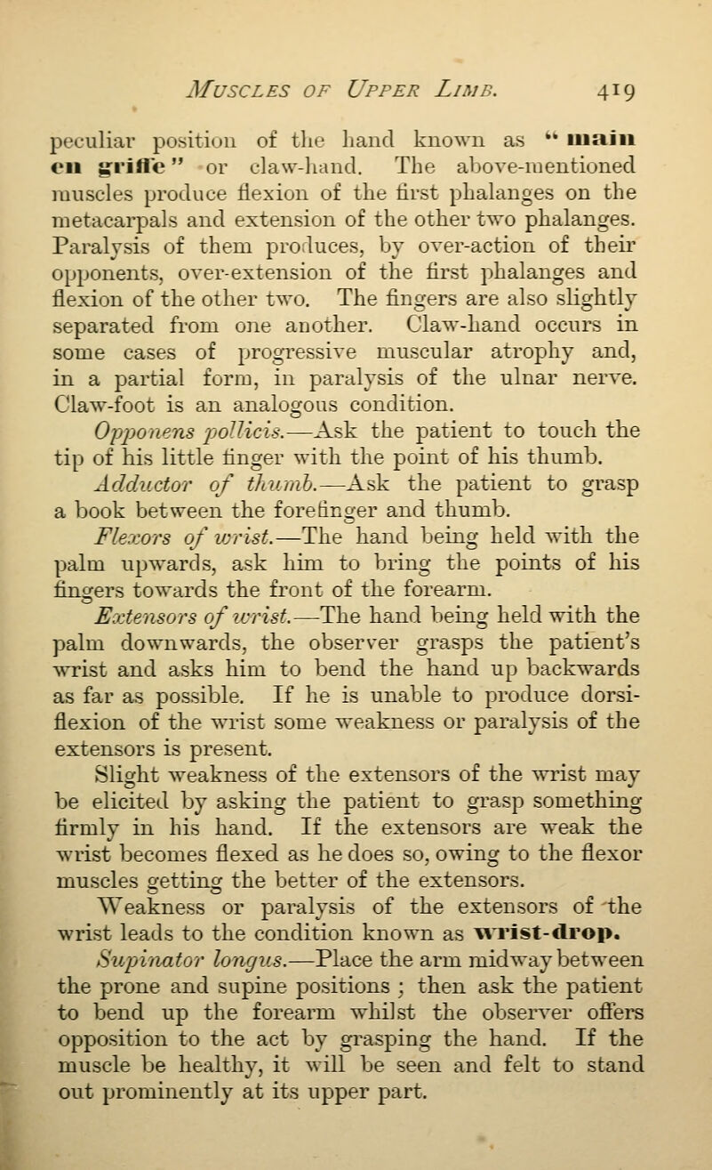 peculiai' positiuu of tlie liaiid known as *' main en g:i'ille or claw-liand. The above-mentioned muscles produce Hexion of the first phalanges on the metacai-pals and extension of the other two phalanges. Paralysis of them produces, by over-action of their opponents, over-extension of the first phalanges and flexion of the other two. The fingers are also slightly separated from one another. Claw-hand occurs in some cases of progressive muscular atrophy and, in a partial form, in paralysis of the ulnar nerve. Claw-foot is an analogous condition. Opponens pjoUicis.—Ask the patient to touch the tip of his little finger with the point of his thumb. Adductor of thumh.—Ask the patient to grasp a book between the forefinger and thumb. Flexors of lorist.—The hand being held with the palm upwards, ask him to bring the points of his fingers towards the front of the forearm. Extensors of icrisf.—The hand being held with the palm downwards, the observer grasps the patient's wT-ist and asks him to bend the hand up backwards as far as possible. If he is unable to produce dorsi- flexion of the wrist some weakness or paralysis of the extensors is present. Slight weakness of the extensors of the wrist mav be elicited by asking the patient to grasp something firmly in his hand. If the extensors are weak the wrist becomes flexed as he does so. owing to the flexor muscles getting the better of the extensors. Weakness or paralysis of the extensors of the wrist leads to the condition known as WTist-drop. Supinator longus.—Place the arm midway between the prone and supine positions : then ask the patient to bend up the forearm whilst the observer ofiers opposition to the act by grasping the hand. If the muscle be healthy, it will be seen and felt to stand out prominently at its upper part.