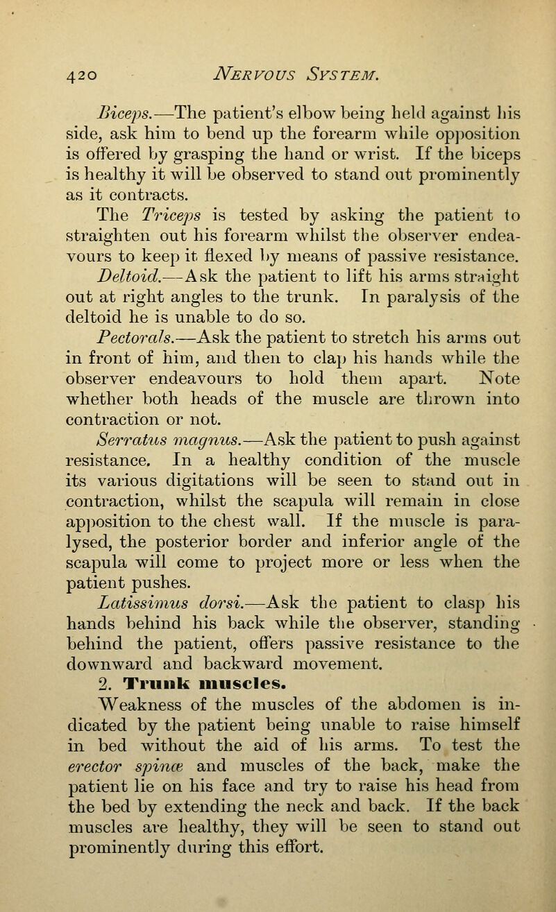 Biceps.—The patient's elbow being held against his side, ask hira to bend up the forearm while op])Osition is offered by grasping the hand or wrist. If the biceps is healthy it will be observed to stand out prominently as it contracts. The Triceps is tested by asking the patient to straighten out his forearm whilst the observer endea- vours to keej:* it flexed by means of passive resistance. Deltoid.—Ask the patient to lift his arms straight out at right angles to the trunk. In paralysis of the deltoid he is unable to do so. Pectorals.—Ask the patient to stretch his arms out in front of him, and then to clap his hands while the observer endeavours to hold them apart. Note whether both heads of the muscle are thrown into contraction or not. Serratus magnus.—Ask the patient to push against resistance. In a healthy condition of the muscle its various digitations will be seen to stand out in contraction, whilst the scapula will remain in close ap])osition to the chest wall. If the muscle is para- lysed, the posterior border and inferior angle of the scapula will come to project more or less when the patient pushes. Latissimus dor si.—Ask the patient to clasp his hands behind his back while the observer, standing behind the patient, offers passive resistance to the downward and backward movement. 2. Trunk muscles. Weakness of the muscles of the abdomen is in- dicated by the patient being unable to raise himself in bed without the aid of his arms. To test the erector spince and muscles of the back, make the patient lie on his face and try to raise his head from the bed by extending the neck and back. If the back muscles are healthy, they will be seen to stand out prominently during this effort.