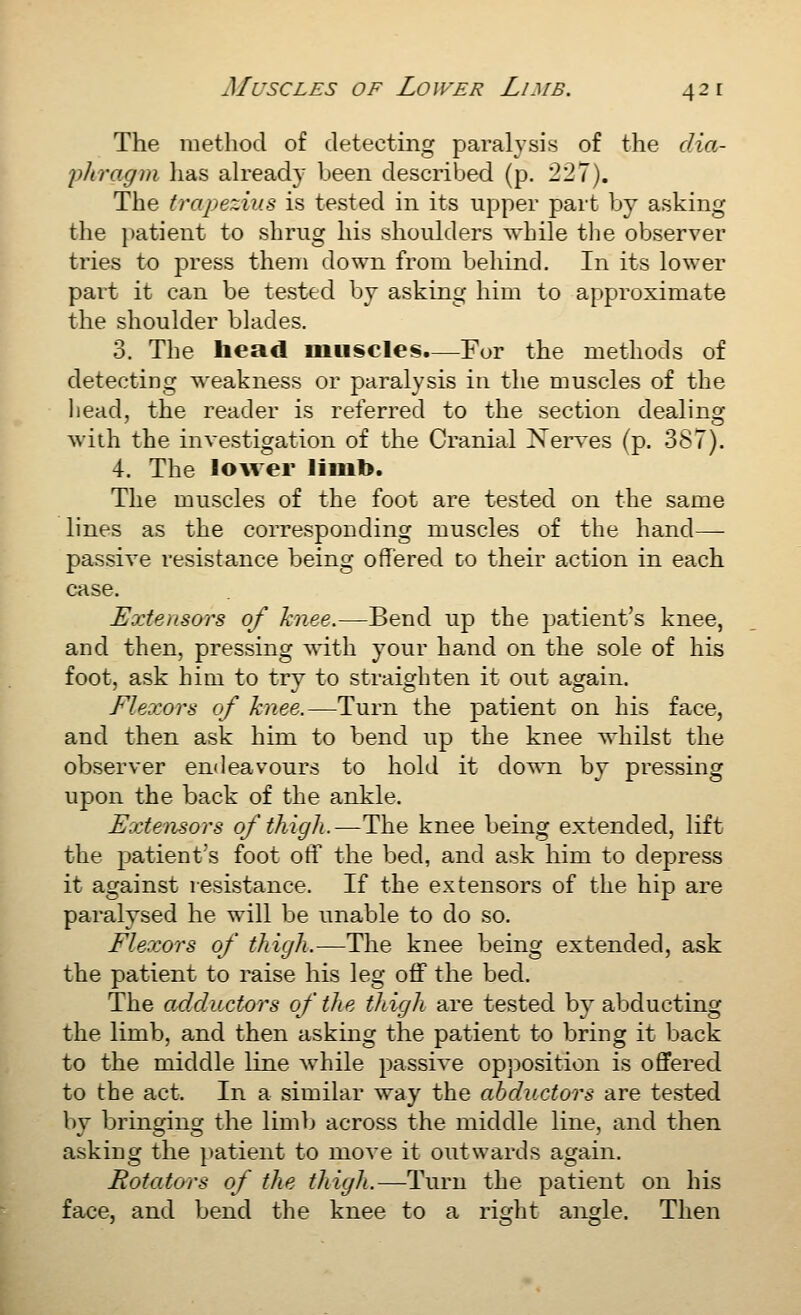 The method of detecting paralysis of the dm- 'pliragm lias already been described (p. 227). The trapezius is tested in its upper part by asking the patient to shrug his shoulders while tlie observer tries to press them down from behind. In its lower part it can be tested by asking him to approximate the shoulder blades. 3. The head muscles.—For the methods of detecting weakness or paralysis in the muscles of the liead, the reader is referred to the section dealing with the investigation of the Cranial ]N^eiwes (p. 387). 4. The loAver liiub. The muscles of the foot are tested on the same lines as the corresponding muscles of the hand— passive resistance being offered to their action in each case. Extensors of hnee.—Bend up the patient's knee, and then, pressing with your hand on the sole of his foot, ask him to try to straighten it out again. Flexors of knee.—Turn the patient on his face, and then ask him to bend up the knee whilst the observer endeavours to hold it down by pressing upon the back of the ankle. Extensors of thigh.—The knee being extended, lift the patient's foot otf the bed, and ask him to depress it against resistance. If the extensors of the hip are paralysed he will be unable to do so. Flexors of thigh.—The knee being extended, ask the patient to raise his leg off the bed. The adductors of the thigh are tested b}'abducting the limb, and then asking the patient to bring it back to the middle line while passive opposition is offered to the act. In a similar way the abductors are tested by bringing the limb across the middle line, and then asking the patient to move it outwards again. Rotators of the thigh.—Turn the patient on his face, and bend the knee to a right angle. Then