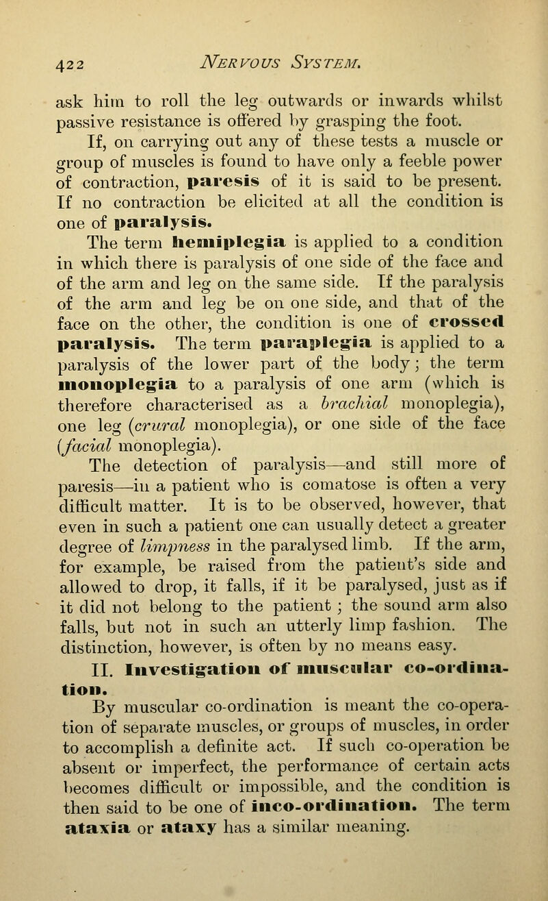 ask him to roll the leg outwards or inwards whilst passive resistance is offered by grasping the foot. If, on carrying out any of these tests a muscle or group of muscles is found to have only a feeble power of contraction, paresis of it is said to be present. If no contraction be elicited at all the condition is one of paralysis. The term hemiplegia is applied to a condition in which there is paralysis of one side of the face and of the arm and leg on the same side. If the paralysis of the arm and leg be on one side, and that of the face on the other, the condition is one of crossed paralysis. The term paraplegia is applied to a paralysis of the lower part of the body; the term monoplegia to a paralysis of one arm (which is therefore characterised as a brachial monoplegia), one leg {crural monoplegia), or one side of the face {facial monoplegia). The detection of paralysis—and still more of paresis—in a patient who is comatose is often a very difficult matter. It is to be observed, however, that even in such a patient one can usually detect a greater degree of limpness in the paralysed limb. If the arm, for example, be raised from the patient's side and allowed to drop, it falls, if it be paralysed, just as if it did not belong to the patient ; the sound arm also falls, but not in such an utterly limp fashion. The distinction, however, is often by no means easy. II. Investigation of muscnlar co-ordina- tion. By muscular co-ordination is meant the co-opera- tion of separate muscles, or groups of muscles, in order to accomplish a definite act. If such co-operation be absent or imperfect, the performance of certain acts becomes difficult or impossible, and the condition is then said to be one of inco-ordination. The term ataxia or ataxy has a similar meaning.