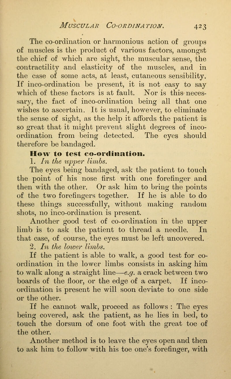 The co-ordination or harmonious action of groups of muscles is the product of various factors, amongst the chief of which are sight, the muscular sense, the contractility and elasticity of the muscles, and in the case of some acts, at least, cutaneous sensibility. If inco-ordination be present, it is not easy to say which of these factors is at fault. ISTor is this neces- sary, the fact of in co-ordination being all that one wishes to ascertain. It is usual, however, to eliminate the sense of sight, as the help it affords the patient is so great that it might prevent slight degrees of inco- ordination from being detected. The eyes should therefore be bandaged. How to test co-ordination. 1. In the ui^i^ev limhs. The eyes being bandaged, ask the patient to touch the point of his nose first with one forefinger and then with the other. Or ask him to bring the points of the two forefingers together. If he is able to do these things successfully, without making random shots, no inco-ordination is present. Another good test of co-ordination in the upper limb is to ask the patient to thread a needle. In that case, of course, the eyes must be left uncovered. 2. In the lower limhs. If the patient is able to walk, a good test for co- ordination in the lower limbs consists in asking him to walk along a straight line—e.g. a crack between two boards of the floor, or the edge of a carpet. If inco- ordination is present he will soon deviate to one side or the other. If he cannot walk, proceed as follows : The eyes being covered, ask the patient, as he lies in bed, to touch the dorsum of one foot with the great toe of the other. Another method is to leave the eyes open and then to ask him to follow with his toe one's forefinger, with