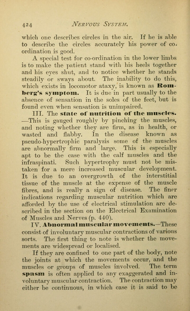 which one describes circles in tlie air. If he is able to describe the circles accurately his power of coi ordination is good. A special test for co-ordination in the lower limbs is to make the patient stand with his heels together and his eyes shut, and to notice whether he stands steadily or sways about. The inability to do this, which exists in locomotor ataxy, is known as Rom- l>erg's !syiiiptoiu. It is due in part usually to the absence of sensation in the soles of the feet, but is found even when sensation is unimpaired. III. The state of nutrition of the muscles. —This is gauged roughly by pinching the muscles, and noting whether they are firm, as in health, or wasted and flabby. In the disease known as pseudo-hypertrophic paralysis some of the muscles are abnormally firm and large. This is especially apt to be the case with the calf muscles and the infraspinati. Such hypertrophy must not be mis- taken for a mere increased muscular development. It is due to an overgrowth of the interstitial tissue of the muscle at the expense of the muscle fibres, and is really a sign of disease. The finer indications regarding muscular nutrition which are afforded by the use of electrical stimulation are de- scribed in the section on the Electrical Examination of Muscles and ;^^^erves (p. 440). IV. Abnormal muscular movements.—These consist of involuntary muscular contractions of various sorts. The first thing to note is whether the move- ments are w^idespread or localised. If they are confined to one part of the body, note the joints at which the movements occur, and the muscles or groups of muscles involved. The term spasm is often applied to any exaggerated and in- voluntary muscular contraction. The contraction may either be continuous, in which case it is said to be
