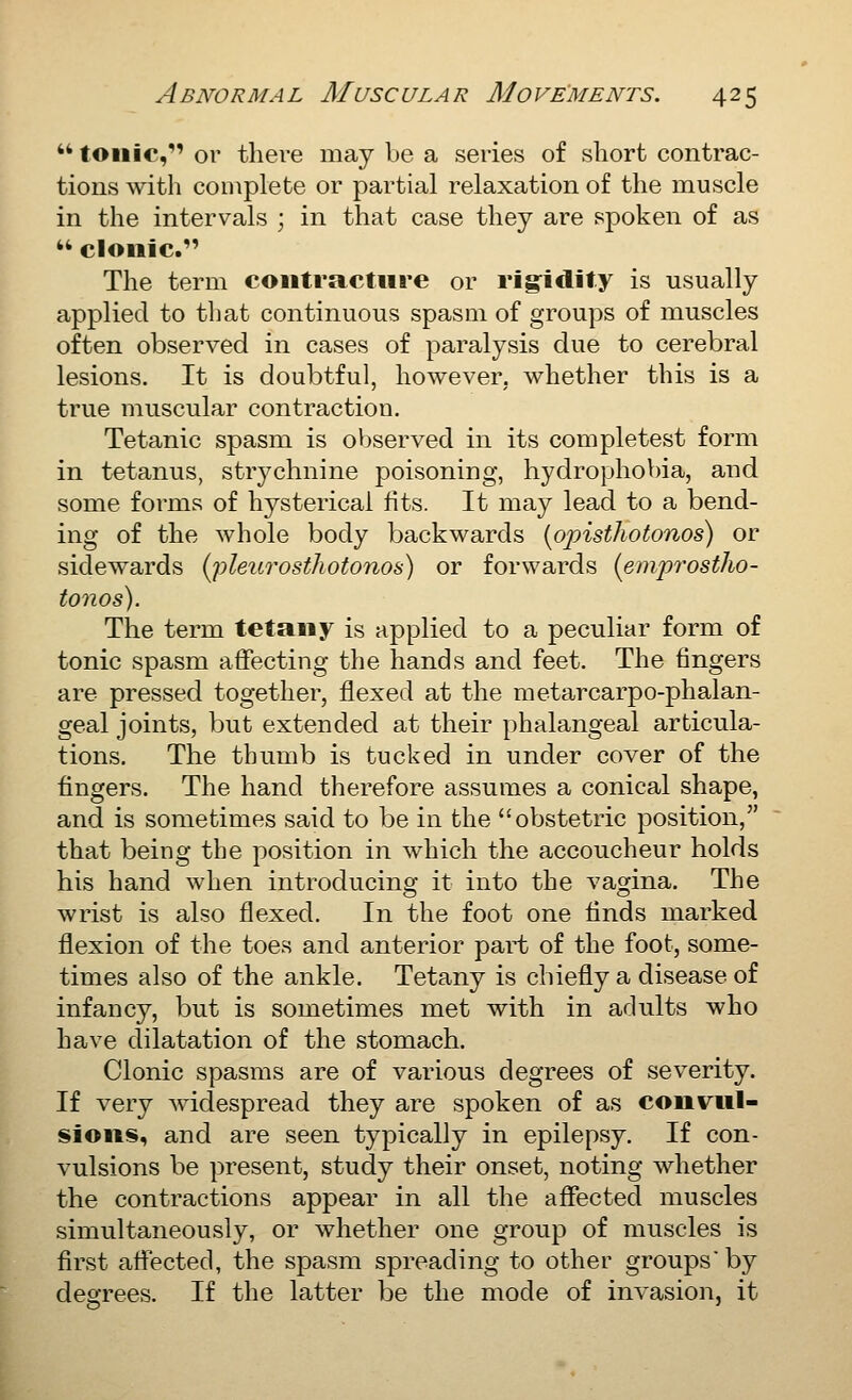 it tonic, or there may be a series of sliort contrac- tions with complete or partial relaxation of the muscle in the intervals ; in that case they are spoken of as  clonic. The term contractnre or rigidity is usually applied to that continuous spasm of groups of muscles often observed in cases of paralysis due to cerebral lesions. It is doubtful, however, whether this is a true muscular contraction. Tetanic spasm is observed in its completest form in tetanus, strychnine poisoning, hydrophobia, and some forms of hysterical fits. It may lead to a bend- ing of the whole body backwards {opisthotonos) or sidewards (j)leitrosthotonos) or forwards {emprostho- tonos). The term tetany is applied to a peculiar form of tonic spasm affecting the hands and feet. The fingers are pressed together, flexed at the metarcarpo-phalan- geal joints, but extended at their phalangeal articula- tions. The thumb is tucked in under cover of the fingers. The hand therefore assumes a conical shape, and is sometimes said to be in the obstetric position, that being the position in which the accoucheur holds his hand when introducing it into the vagina. The wrist is also flexed. In the foot one finds marked flexion of the toes and anterior part of the foot, some- times also of the ankle. Tetany is chiefly a disease of infancy, but is sometimes met with in adults who have dilatation of the stomach. Clonic spasms are of various degrees of severity. If very widespread they are spoken of as convul- sions, and are seen typically in epilepsy. If con- vulsions be present, study their onset, noting whether the contractions appear in all the affected muscles simultaneously, or whether one group of muscles is first attected, the spasm spreading to other groups'by degrees. If the latter be the mode of invasion, it