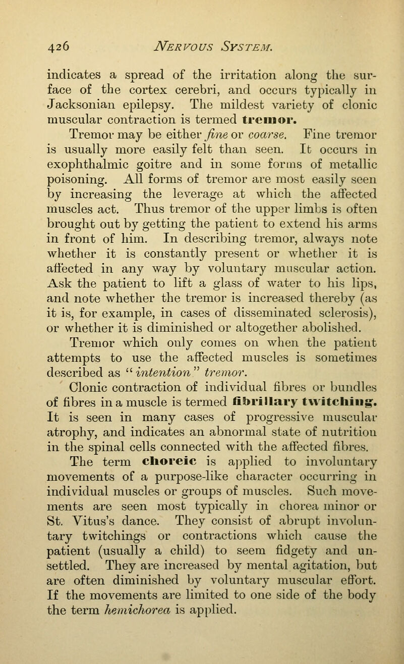 indicates a suread of the irritation alonsf the sur- face of the cortex cerebri, and occurs typically in Jacksonian epilepsy. The mildest variety of clonic muscular contraction is termed tremor. Tremor may be either jine or coarse. Fine tremor is usually more easily felt than seen. It occurs in exophthalmic goitre and in some forms of metallic poisoning. All forms of tremor are most easily seen by increasing the leverage at which the affected muscles act. Thus tremor of the upper limbs is often brought out by getting the patient to extend his arms in front of him. In describing tremor, always note whether it is constantly present or whether it is affected in any way by voluntary muscular action. Ask the patient to lift a glass of water to his lips, and note whether the tremor is increased thereby (as it is, for example, in cases of disseminated sclerosis), or whether it is diminished or altogether abolished. Tremor which only comes on when the patient attempts to use the affected muscles is sometimes described as  intention  tremor. Clonic contraction of individual fibres or bundles of fibres in a muscle is termed fibrillary twitching^. It is seen in many cases of progressive muscular atrophy, and indicates an abnormal state of nutrition in the spinal cells connected with the affected fibres. The term choreic is ajiplied to involuntary movements of a purpose-like character occurring in individual muscles or groups of muscles. Such move- ments are seen most typically in chorea minor or St. Vitus's dance. They consist of abrupt involun- tary twitchings or contractions which cause the patient (usually a child) to seem fidgety and un- settled. They are increased by mental agitation, but are often diminished by voluntary muscular effort. If the movements are limited to one side of the body the term hemichorea is applied.