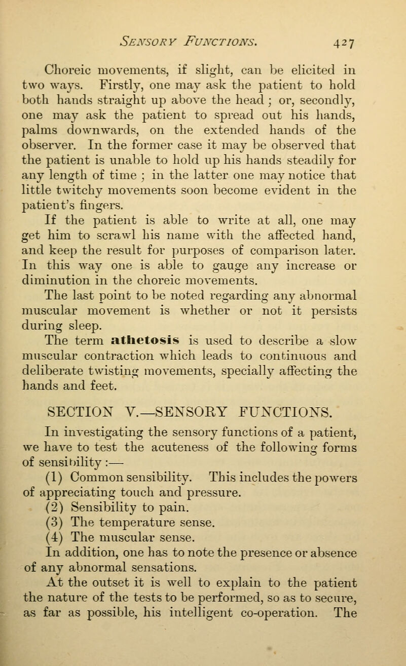 Choreic movements, if slight, can be elicited in two ways. Firstly, one may ask tlie patient to hold both hands straight up above the head ; or, secondly, one may ask the patient to spread out his hands, palms downwards, on the extended hands of the observer. In the former case it may be observed that the patient is unable to hold up his hands steadily for any length of time ; in the latter one may notice that little twitchy movements soon become evident in the patient's fingers. If the patient is able to write at all, one may get him to scrawl his name with the affected hand, and keep the result for purposes of comparison later. In this way one is able to gauge any increase or diminution in the choreic movements. The last point to be noted regarding any abnormal muscular movement is whether or not it persists during sleep. The term athetosis is used to describe a slow muscular contraction Avhich leads to continuous and deliberate twisting movements, specially affecting the hands and feet. SECTION v.—SENSORY FUNCTIONS. In investigating the sensory functions of a patient, we have to test the acuteness of the followino- forms of sensibility :— (1) Common sensibility. This includes the powers of appreciating touch and pressure. (2) Sensibility to pain. (3) The temperature sense. (4) The muscular sense. In addition, one has to note the presence or absence of any abnormal sensations. At the outset it is well to explain to the patient the nature of the tests to be performed, so as to secure, as far as possible, his intelligent co-operation. The
