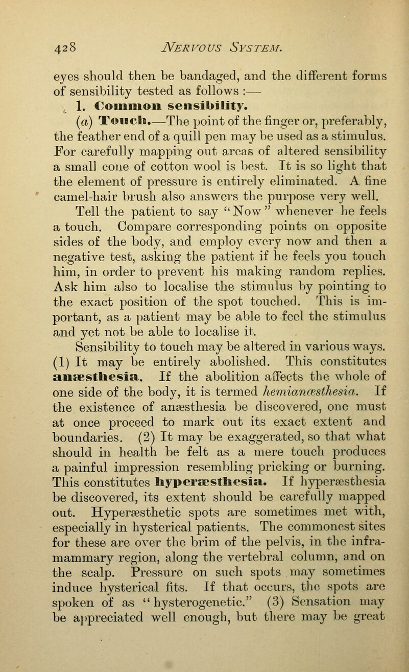 eyes should then be bandaged, and the different forms of sensibility tested as follows :— 1. Commoii iseii!sil>jlity. (a) Touch.—The point of the finger or, preferably, the feather end of a quill pen may be used as a stimulus. For carefully mapping out areas of altered sensibility a small cone of cotton wool is best. It is so light that the element of pressure is entirely eliminated. A fine camel-hair brush also answers the purpose very well. Tell the patient to say Now whenever he feels a touch. Compare corresponding points on opposite sides of the body, and employ every now and then a negative test, asking the patient if he feels you touch him, in order to prevent his making random replies. Ask him also to localise the stimulus by pointing to the exact position of the spot touched. This is im- portant, as a patient may be able to feel the stimulus and yet not be able to localise it. Sensibility to touch may be altered in various ways. (1) It may be entirely abolished. This constitutes aueesthesia. If the abolition affects the whole of one side of the body, it is termed hemiancesthesia. If the existence of anaesthesia be discovered, one must at once proceed to mark out its exact extent and boundaries, (2) It may be exaggerated, so that what should in health be felt as a mere touch produces a painful impression resembling pricking or burning. This constitutes liypersestliesia. If hypersesthesia be discovered, its extent should be carefully mapped out. Hjrpersesthetic spots are sometimes met with, especially in hysterical patients. The commonest sites for these are over the brim of the pelvis, in the infra- mammary region, along the vertebral column, and on the scalp. Pressure on such spots may sometimes induce hysterical fits. If that occurs, the spots are spoken of as  hysterogenetic. (3) Sensation may be a})preciated well enough, but there may be great