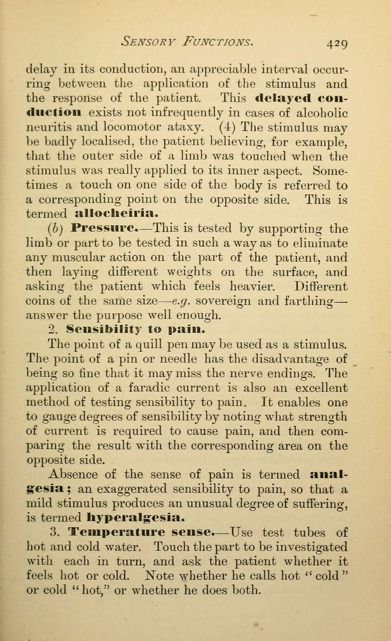 delay in its conduction, an appreciable interval occur- ring between the application of the stimulus and the response of the patient. This delayed coii- duclioii exists not infrequently in cases of alcoholic neuritis and locomotor ataxy. (4) The stimulus may be badly localised, the patient believing, for example, that the outer side of a limb was touched when the stimulus was really applied to its inner aspect. Some- times a touch on one side of the body is referred to a corresponding point on the opposite side. This is termed alloclieiria. (5) Pressure.—This is tested by supporting the limb or part to be tested in such a way as to eliminate any muscular action on the part of the patient, and then laying different weights on the surface, and asking the patient which feels heavier. Different coins of the same size—e.g. sovereign and farthing— answer the purpose well enough. 2. Sensibility to pain. The point of a quill pen may be used as a stimulus. The point of a pin or needle has the disadvantage of being so fine that it may miss the nerve endings. The application of a faradic current is also an excellent method of testing sensibility to pain. It enables one to gauge degrees of sensibility by noting what strength of current is required to cause pain, and then com- paring the result with the corresponding area on the opposite side. Absence of the sense of pain is termed anal- g^esia; an exaggerated sensibility to pain, so that a miild stimulus produces an unusual degree of suffering, is termed hyperalgesia. 3. Temperature sense.—Use test tubes of hot and cold water. Touch the part to be investigated with each in turn, and ask the patient whether it feels hot or cold. Note whether he calls hot  cold  or cold hot, or whether he does both.