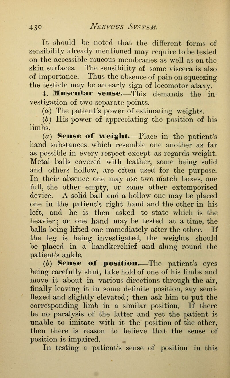 It should be noted that the different forms of sensibility already mentioned inay require to be tested on the accessible mucous membranes as well as on the skin surfaces. The sensibility of some viscera is also of importance. Thus the absence of pain on squeezing the testicle may be an early sign of locomotor ataxy. 4. Muscular sense.—This demands the in- vestigation of two separate points. {a) The patient's power of estimating weights. (p) His power of appreciating the position of his limbs. ici) Sense of weig^ht.—Place in the patient's hand substances which resemble one another as far as possible in every respect except as regards weight. Metal balls covered with leather, some being solid and others hollow, are often used for the purpose. In their absence one may use two match boxes, one full, the other empty, or some other extemporised device. A solid ball and a hollow one may be placed one in the patient's right hand and the other in his left, and he is then asked to state which is the heavier; or one hand may be tested at a time, the balls being lifted one immediately after the other. If the leg is being investigated, the weights should be placed in a handkerchief and slung round the patient's ankle. (6) Sense of position.—The patient's eyes being carefully shut, take hold of one of his limbs and move it about in various directions through the air, finally leaving it in some definite position, say semi- flexed and slightly elevated; then ask him to put the corresponding limb in a similar position. If there be no paralysis of the latter and yet the patient is unable to imitate with it the position of the other, then there is reason to believe that the sense of position is impaired. In testing a patient's sense of position in this