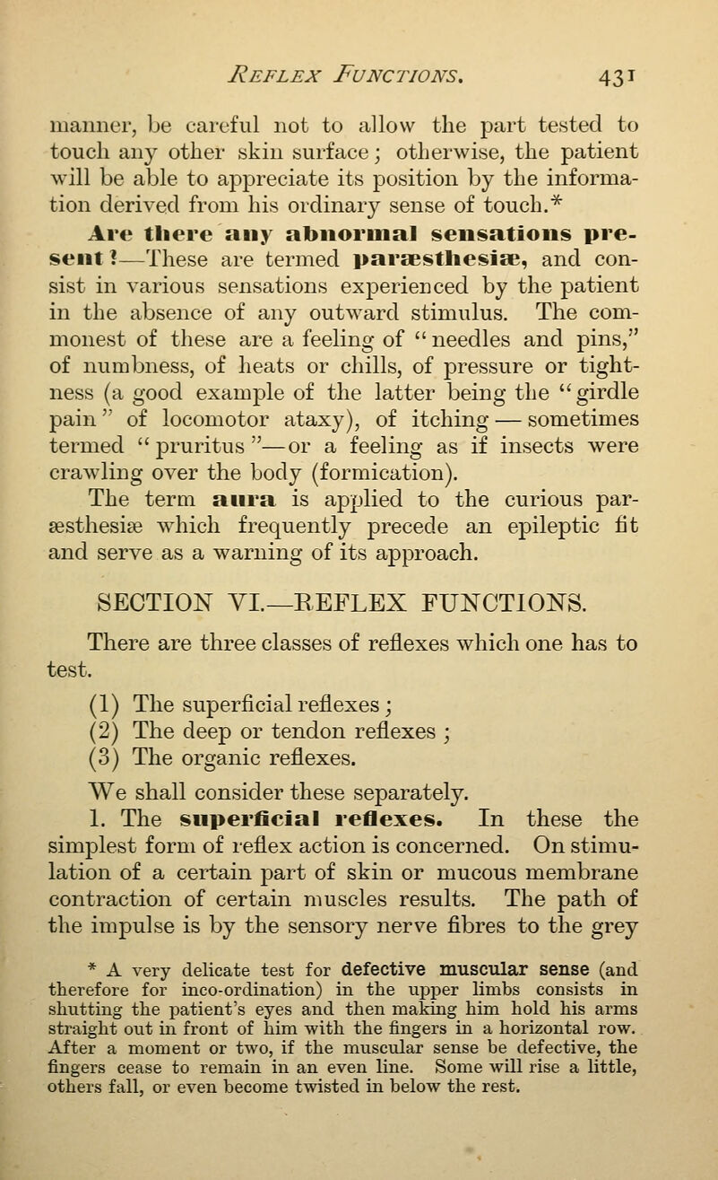 manner, be careful not to allow the part tested to touch any other skin surface; otherwise, the patient will be able to appreciate its position by the informa- tion derived from his ordinary sense of touch.* Are tliere any abnormal sensations pre- sent I—These are termed paraestliesise, and con- sist in various sensations experienced by the patient in the absence of any outward stimulus. The com- monest of these are a feeling of  needles and pins, of numbness, of heats or chills, of pressure or tight- ness (a good examj)le of the latter being the girdle pain of locomotor ataxy), of itching — sometimes termed pruritus—or a feeling as if insects were crawling over the body (formication). The term anra is applied to the curious par- aestliesise which frequently precede an epileptic fit and serve as a warning of its approach. SECTION VL—REFLEX FUNCTIONS. There are three classes of reflexes which one has to test. (1) The superficial reflexes; (2) The deep or tendon reflexes ; (3) The organic reflexes. We shall consider these separately. 1. The snperficial reflexes. In these the simplest form of reflex action is concerned. On stimu- lation of a certain part of skin or mucous membrane contraction of certain muscles results. The path of the impulse is by the sensory nerve fibres to the grey * A very delicate test for defective muscular sense (and therefore for inco-ordination) in the upper limbs consists in shutting the patient's eyes and then making him hold his arms straight out in front of him with the fingers in a horizontal row. After a moment or two, if the muscular sense be defective, the fingers cease to remain in an even line. Some will rise a little, others fall, or even become twisted in below the rest.