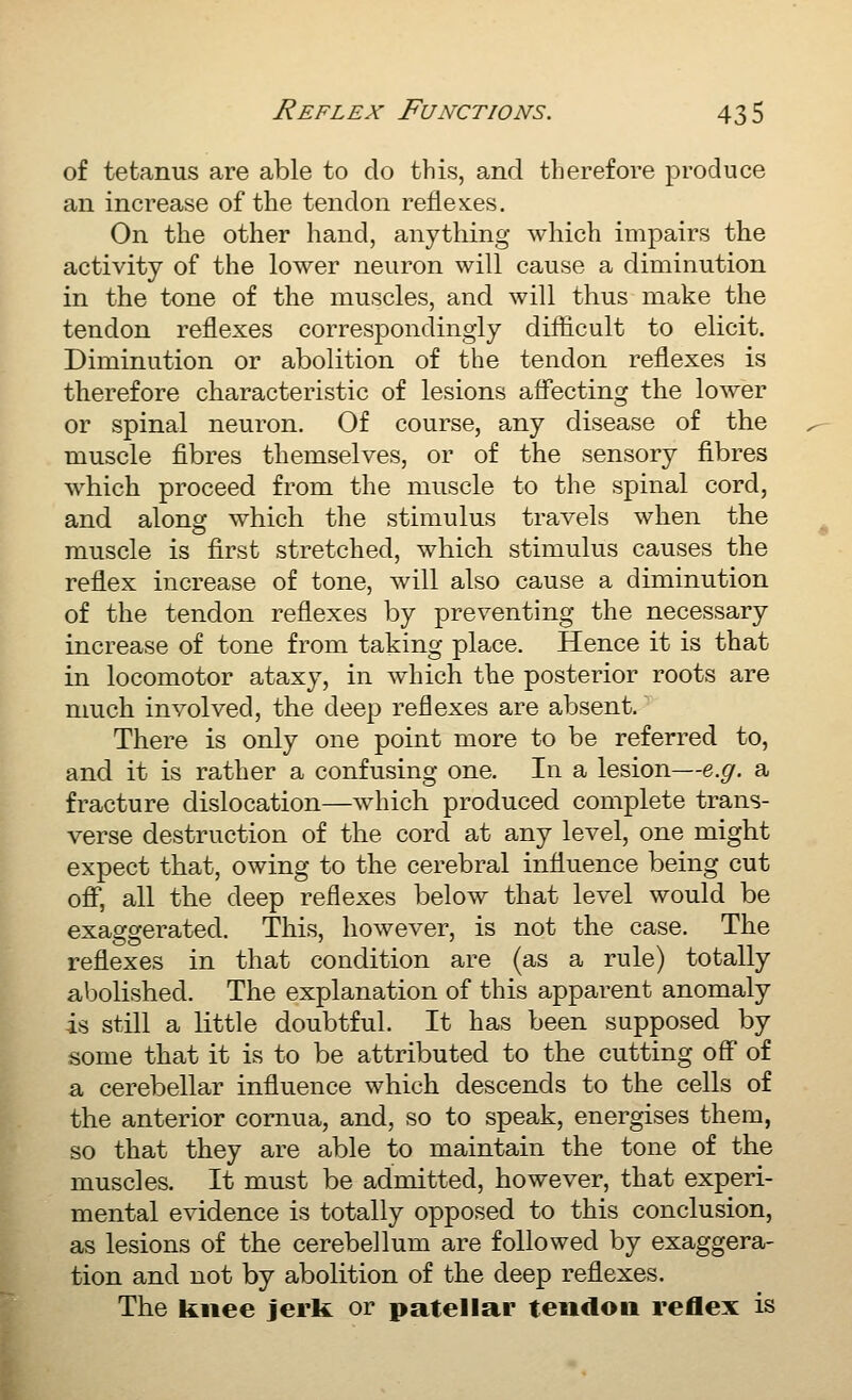 of tetanus are able to do this, and therefore produce an increase of the tendon reflexes. On the other hand, anything which impairs the activity of the lower neuron will cause a diminution in the tone of the muscles, and will thus make the tendon reflexes correspondingly difficult to elicit. Diminution or abolition of the tendon reflexes is therefore characteristic of lesions affecting the lower or spinal neuron. Of course, any disease of the muscle fibres themselves, or of the sensory fibres which proceed from the muscle to the spinal cord, and along which the stimulus travels when the muscle is first stretched, which stimulus causes the reflex increase of tone, will also cause a diminution of the tendon reflexes by preventing the necessary increase of tone from taking place. Hence it is that in locomotor ataxy, in which the posterior roots are nmch involved, the deep reflexes are absent. There is only one point more to be referred to, and it is rather a confusing one. In a lesion—e.g. a fracture dislocation—which produced complete trans- verse destruction of the cord at any level, one might expect that, owing to the cerebral influence being cut ofi*, all the deep reflexes below that level would be exaggerated. This, however, is not the case. The reflexes in that condition are (as a rule) totally abolished. The explanation of this apparent anomaly is still a little doubtful. It has been supposed by some that it is to be attributed to the cutting off of a cerebellar influence which descends to the cells of the anterior cornua, and, so to speak, energises them, so that they are able to maintain the tone of the muscles. It must be admitted, however, that experi- mental evidence is totally opposed to this conclusion, as lesions of the cerebellum are followed by exaggera- tion and not by abolition of the deep reflexes. The knee jerk or patellar tendon reflex is