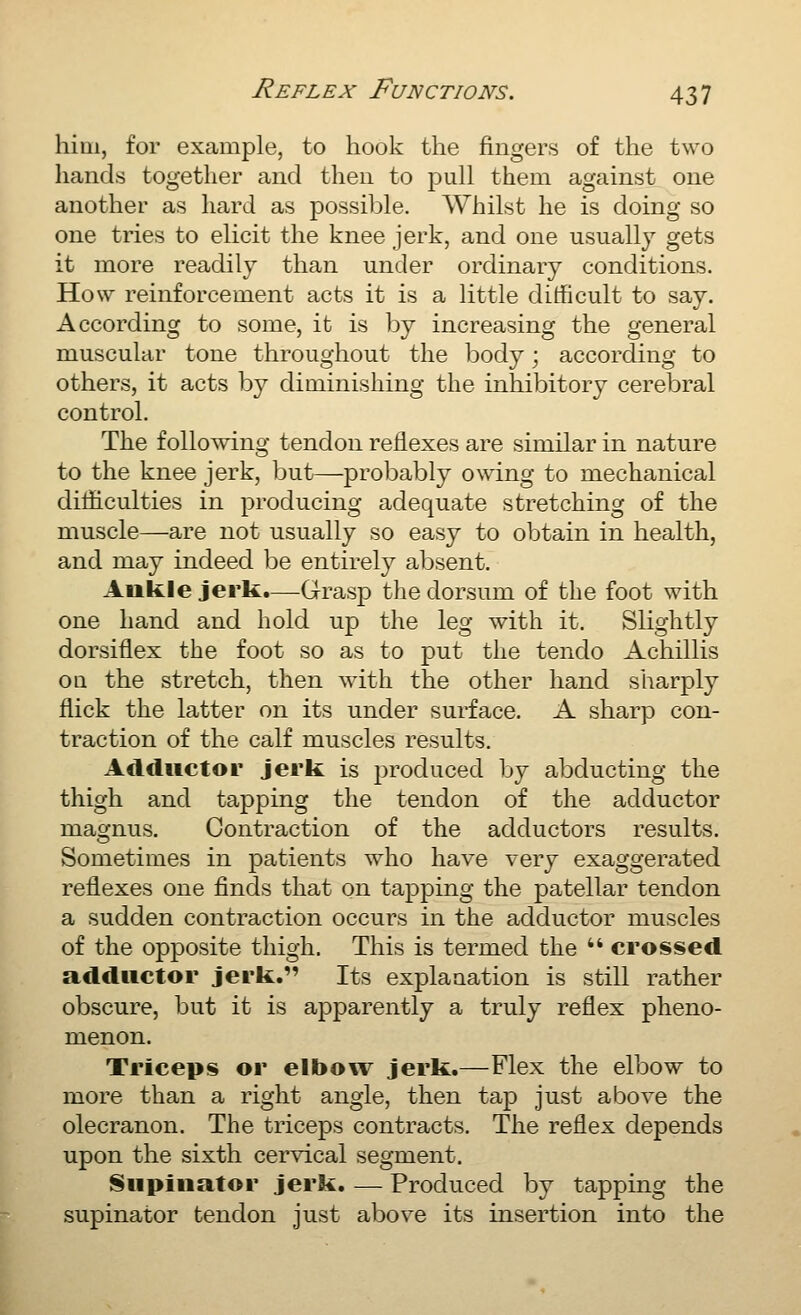 him, for example, to hook the fingers of the two hands together and then to pull them against one another as hard as possible. Whilst he is doing so one tries to elicit the knee jerk, and one usually gets it more readily than under ordinary conditions. How reinforcement acts it is a little ditficult to say. According to some, it is by increasing the general muscular tone throughout the body; according to others, it acts by diminishing the inhibitory cerebral control. The following tendon reflexes are similar in nature to the knee jerk, but—probably owing to mechanical difficulties in producing adequate stretching of the muscle—are not usually so easy to obtain in health, and may indeed be entirely absent. Ankle jerk.—^Grasp the dorsum of the foot with one hand and hold up the leg with it. Slightly dorsiflex the foot so as to put the tendo Achillis OQ the stretch, then with the other hand sharply flick the latter on its under surface. A sharp con- traction of the calf muscles results. Adductor jerk is produced by abducting the thigh and tapping the tendon of the adductor magnus. Contraction of the adductors results. Sometimes in patients who have very exaggerated reflexes one finds that on tapping the patellar tendon a sudden contraction occurs in the adductor muscles of the opposite thigh. This is termed the  crossed adductor jerk. Its explaaation is still rather obscure, but it is apparently a truly reflex pheno- menon. Triceps or elbow jerk.—Flex the elbow to more than a right angle, then tap just above the olecranon. The triceps contracts. The reflex depends upon the sixth cervical segment. Supinator jerk. — Produced by tapping the supinator tendon just above its insertion into the