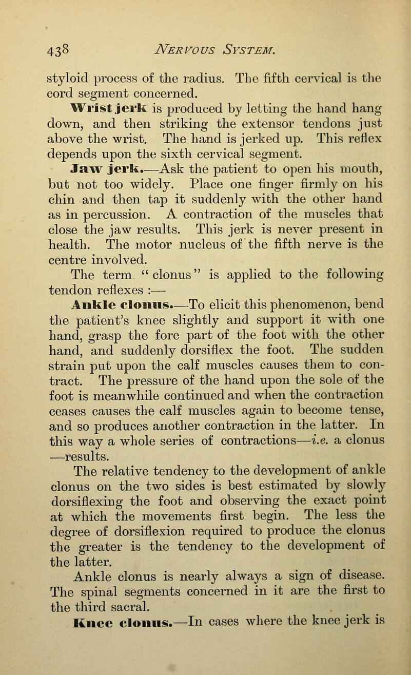styloid process of the radius. The fifth cervical is the cord segment concerned. liVrist jerk is produced by letting the hand hang down, and then striking the extensor tendons just above the wrist. The hand is jerked up. This reflex depends upon the sixth cervical segment. Jaw jerk.—Ask the patient to open his mouth, but not too widely. Place one finger firmly on his chin and then tap it suddenly with the other hand as in percussion. A contraction of the muscles that close the jaw results. This jerk is never present in health. The motor nucleus of the fifth nerve is the centre involved. The term clonus is applied to the following tendon reflexes :— Ankle clonus.—To elicit this phenomenon, bend the patient's knee slightly and support it with one hand, grasp the fore part of the foot with the other hand, and suddenly dorsiflex the foot. The sudden strain put upon the calf muscles causes them to con- tract. The pressure of the hand upon the sole of the foot is meanwhile continued and when the contraction ceases causes the calf muscles again to become tense, and so produces another contraction in the latter. In this way a whole series of contractions—i.e. a clonus —results. The relative tendency to the development of ankle clonus on the two sides is best estimated by slowly dorsiflexing the foot and observing the exact point at which the movements first begin. The less the degree of dorsiflexion required to produce the clonus the greater is the tendency to the development of the latter. Ankle clonus is nearly always a sign of disease. The spinal segments concerned in it are the first to the third sacral. Knee clonus.—In cases where the knee jerk is