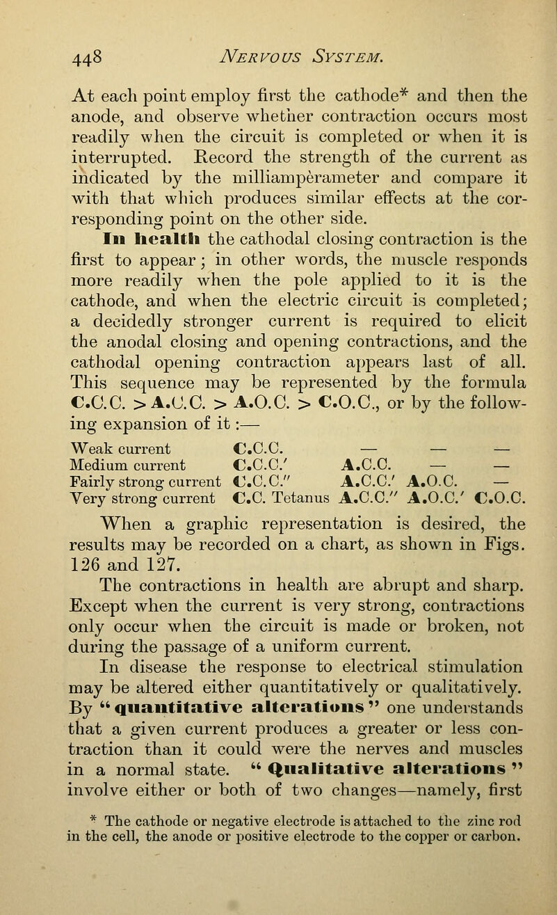 At each point employ first the cathode^ and then the anode, and observe whetiier contraction occurs most readily when the circuit is completed or when it is interrupted. Record the strength of the current as indicated by the milliamperameter and compare it with that which produces similar effects at the cor- responding point on the other side. In liea,ltli the cathodal closing contraction is the first to appear; in other words, the muscle responds more readily when the pole applied to it is the cathode, and when the electric circuit is completed; a decidedly stronger current is required to elicit the anodal closing and opening contractions, and the cathodal opening contraction appears last of all. This sequence may be represented by the formula C.C.C. > A.U.C. > A.O.C. > C.O.C., or by the follow- ing expansion of it:— Weak current CC.C. — — — Medium current C.C.C' A.C.C. — — Fairly strong current C.C.C. A.C.C A.O.C. — Yerystrong current C.C. Tetanus A.C.C. A.O.C C.O.C. When a graphic representation is desired, the results may be recorded on a chart, as shown in Figs. 126 and 127. The contractions in health are abrupt and sharp. Except when the current is very strong, contractions only occur when the circuit is made or broken, not during the passage of a uniform current. In disease the response to electrical stimulation may be altered either quantitatively or qualitatively. By  quantitative alterations  one understands that a given current produces a greater or less con- traction than it could were the nerves and muscles in a normal state.  Qualitative alterations  involve either or both of two changes—namely, first * The cathode or negative electi'ode is attached to the zinc rod in the cell, the anode or positive electrode to the copper or carbon.