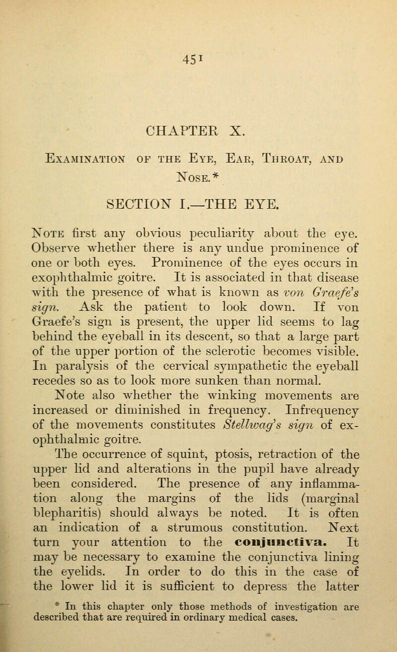 CHAPTER X. Examination of the Eye, Ear, Throat, and Nose, * SECTION I.—THE EYE. Note first any obvious peculiarity about the eye. Observe whether there is any undue prominence of one or both eyes. Prominence of the eyes occurs in exophthahnic goitre. It is associated in that disease with the presence of what is known as von Graefe's sign. Ask the patient to look down. If von Graefe's sign is present, the upper lid seems to lag behind the eyeball in its descent, so that a large part of the upper portion of the sclerotic becomes visible. In paralysis of the cervical sympathetic the eyeball recedes so as to look more sunken than normal. Note also whether the winking movements are increased or diminished in frequency. Infrequency of the movements constitutes Stellv:ag^s sign of ex- ophthalmic goitre. The occurrence of squint, ptosis, retraction of the upper lid and alterations in the pupil have already been considered. The presence of any inflamma- tion along the margins of the lids (marginal blepharitis) should always be noted. It is often an indication of a strumous constitution. Next turn your attention to the coiijwiictiva. It may be necessary to examine the conjunctiva lining the eyelids. In order to do this in the case of the lower lid it is sufficient to depress the latter * In this chapter only those methods of investigation are described that are required in ordinary medical cases.