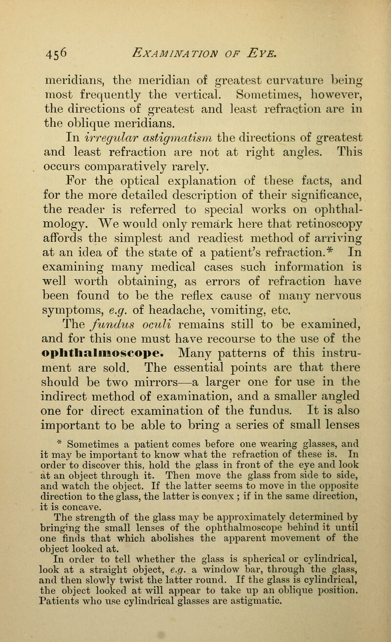 meridians, the meridian of greatest curvature being most frequently the vertical. Sometimes, howeA^'er, the directions of greatest and least refraction are in the oblique meridians. In irregular astigmatism the directions of greatest and least refraction are not at right angles. This occurs comparatively rarely. For the optical explanation of these facts, and for the more detailed description of their significance, the reader is referred to special works on ophthal- mology. We would only remark here that retinoscojDy affords the simplest and readiest method of arriving at an idea of the state of a patient's refraction.^ In examining many medical cases such information is well worth obtaining, as errors of refraction have been found to be the reflex cause of many nervous symptoms, e.g. of headache, vomiting, etc. The fundus oculi remains still to be examined, and for this one must have recourse to the use of the oplitlialiiioseope. Many patterns of this instru- ment are sold. The essential points are that there should be two mirrors—a larger one for use in the indirect method of examination, and a smaller angled one for direct examination of the fundus. It is also important to be able to bring a series of small lenses * Sometimes a patient comes before one wearing glasses, and it may be imj)ortant to know what the refraction of these is. In order to discover this, hold the ^lass in front of the eye and look at an object through it. Then move the glass from side to side, and watch the object. If the latter seems to move in the opposite direction to the glass, the latter is convex ; if in the same direction, it is concave. The strength of the glass maj^ be approximately determined by bringing the small lenses of the ophthalmoscope behind it until one finds that which abolishes the apparent movement of the object looked at. In order to tell whether the glass is spherical or cylindrical, look at a straight object, e.c/. a window bar, through the glass, and then slowly twist the latter round. If the glass is cylindrical, the object looked at will aijpear to take up an oblique i^osition. Patients who use cylindrical glasses are astigmatic.