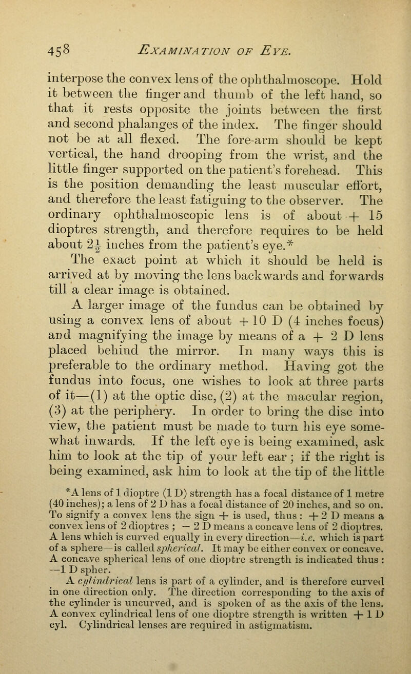 interpose the convex lens of the ophthalmoscope. Hold it between the finger and thumb of the left hand, so that it rests opposite the joints between the first and second phalanges of the index. The finger should not be at all flexed. The fore-arm should be kept vertical, the hand drooping from the wrist, and the little finger supported on the patient's forehead. This is the position demanding the least muscular eftbrt, and therefore the least fatiguing to the observer. The ordinary ophthalmoscopic lens is of about + 15 dioptres strength, and therefore requires to be held about 2^ inches from the patient's eye.^ The exact point at which it should be held is arrived at by moving the lens backwards and forwards till a clear image is obtained. A larger image of the fundus can be obtained })y using a convex lens of about +10 D (4 inches focus) and magnifying the image by means of a -f 2 D lens placed behind the mirror. In many ways this is preferable to the ordinary method. Having got the fundus into focus, one wishes to look at three i)arts of it—(1) at the optic disc, (2) at the macular region, (3) at the periphery. In order to bring the disc into view, the patient must be made to turn his eye some- what inwards. If the left eye is being examined, ask him to look at the tip of your left ear; if the right is being examined, ask him to look at the tip of the little *A lens of 1 dioptre (1D) strength has a focal distance of 1 metre (40 inches); a lens of 2 D has a focal distance of 20 inches, and so on. To signify a convex lens the sign + is used, thus : + 2 D means a convex lens of 2 dioptres ; — 2 D means a coucave lens of 2 dioptres, A lens wliich is curved equally in every direction—i.e. which isjiart of a sphere—is called spherical. It may be either convex or concave. A concave spherical lens of one diojitre strength is indicated thus : —1 D spher. A cylindrical lens is part of a cylinder, and is therefore curved in one direction only. The direction corresponding to the axis of the cjdinder is uncurved, and is spoken of as the axis of the lens. A convex cylindrical lens of one dioi^tre strength is written + 1 D cyl. Cylindrical lenses are required in astigmatism.
