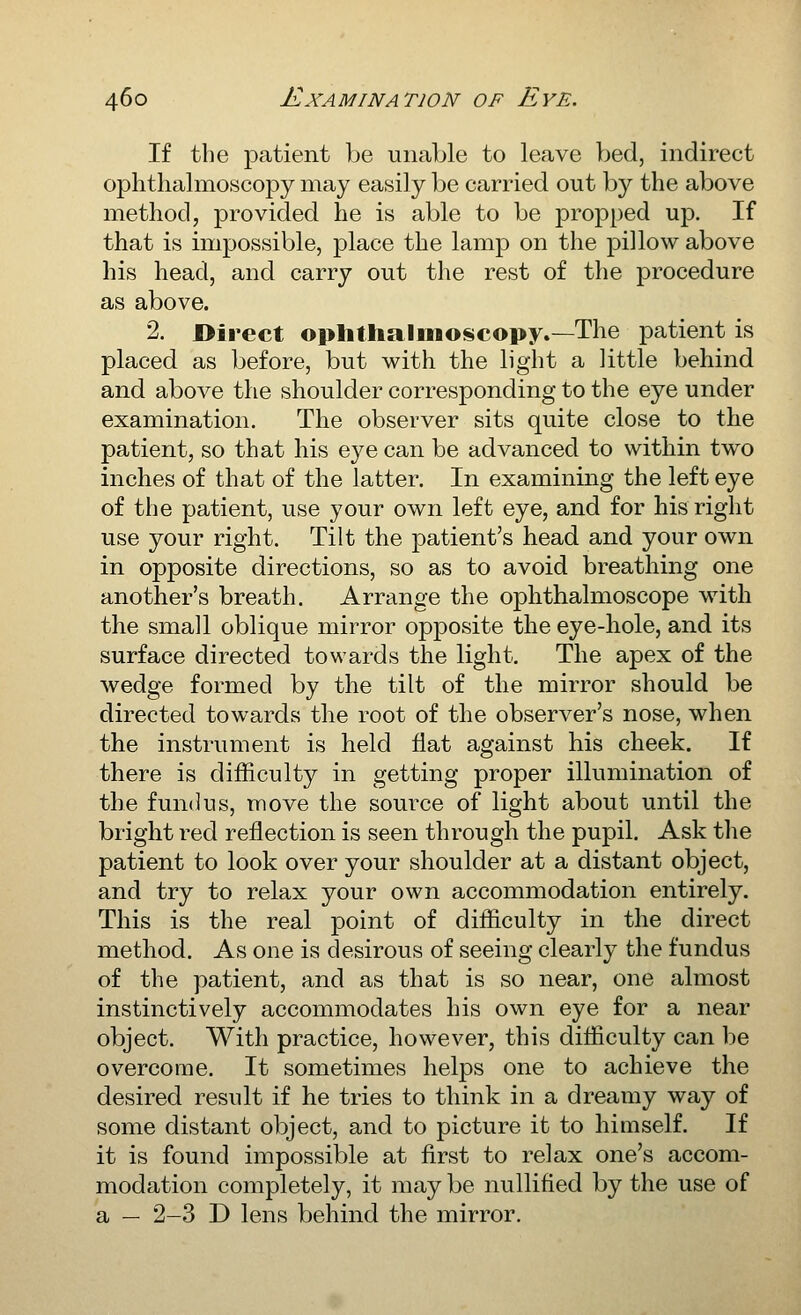 If the patient be unable to leave bed, indirect ophthalmoscopy may easily be carried out by the above method, provided he is able to be propped up. If that is impossible, place the lamp on the pillow above his head, and carry out the rest of the procedure as above. 2. Direct ophtiialmoscopy.—The patient is placed as before, but with the light a little behind and above the shoulder corresponding to the eye under examination. The observer sits quite close to the patient, so that his eye can be advanced to within two inches of that of the latter. In examining the left eye of the patient, use your own left eye, and for his right use your right. Tilt the patient's head and your own in opposite directions, so as to avoid breathing one another's breath. Arrange the ophthalmoscope with the small oblique mirror opposite the eye-hole, and its surface directed towards the light. The apex of the wedge formed by the tilt of the mirror should be directed towards the root of the observer's nose, when the instrument is held flat against his cheek. If there is difficulty in getting proper illumination of the fundus, move the source of light about until the bright red reflection is seen through the pupil. Ask the patient to look over your shoulder at a distant object, and try to relax your own accommodation entirely. This is the real point of difficulty in the direct method. As one is desirous of seeing clearly the fundus of the patient, and as that is so near, one almost instinctively accommodates his own eye for a near object. With practice, however, this difficulty can be overcome. It sometimes helps one to achieve the desired result if he tries to think in a dreamy way of some distant object, and to picture it to himself. If it is found impossible at first to relax one's accom- modation completely, it may be nullified by the use of a — 2-3 D lens behind the mirror.