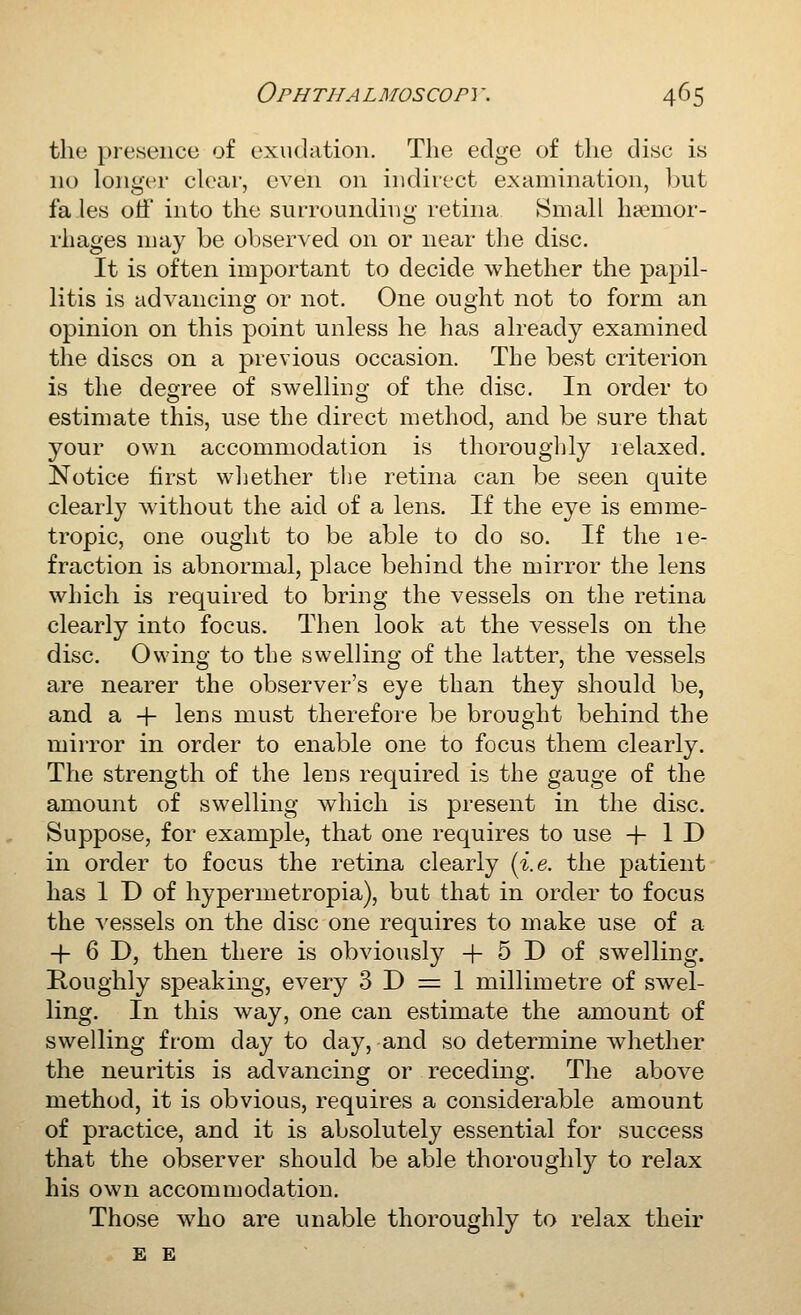 the presence of exudation. The edge of the disc is no longer clear, even on indirect examination, l^ut fa les off into the surrounding retina Small haemor- rhages may be observed on or near the disc. It is often important to decide whether the pajjil- litis is advancing or not. One ought not to form an opinion on this point unless he has already examined the discs on a previous occasion. The best criterion is the degree of swelling of the disc. In order to estimate this, use the direct method, and be sure that your own accommodation is thoroughly lelaxed. Notice first wl]ether the retina can be seen quite clearly without the aid of a lens. If the eye is emme- tropic, one ought to be able to do so. If the le- fraction is abnormal, place behind the mirror the lens which is required to bring the vessels on the retina clearly into focus. Then look at the vessels on the disc. Owing to the swelling of the latter, the vessels are nearer the observer's eye than they should be, and a + lens must therefore be brought behind the mirror in order to enable one to focus them clearly. The strength of the lens required is the gauge of the amount of swelling which is present in the disc. Suppose, for example, that one requires to use + 1 D in order to focus the retina clearly {i.e. the patient has 1 D of hypermetropia), but that in order to focus the vessels on the disc one requires to make use of a + 6 D, then there is obviously + 5 D of swelling. Roughly speaking, every 3 D =:= 1 millimetre of swel- ling. In this way, one can estimate the amount of swelling from day to day, and so determine wdiether the neuritis is advancing or receding. The above method, it is obvious, requires a considerable amount of practice, and it is absolutely essential for success that the observer should be able thoroughly to relax his own accommodation. Those who are unable thoroughly to relax their E E