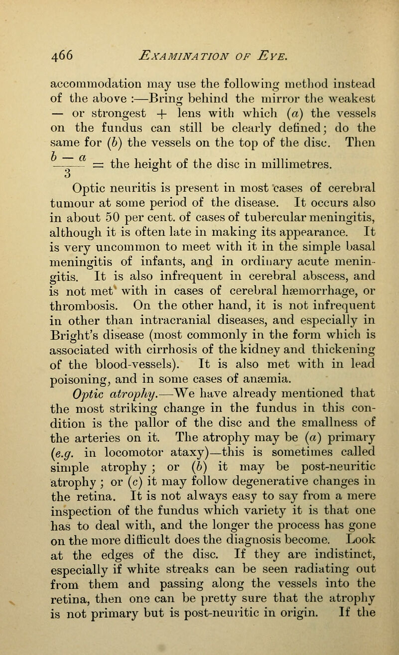 accommodation may use the following method instead of the above :—Bring behind the mirror the weakest — or strongest + If^ns with which («) the vessels on the fundus can still be clearly defined; do the same for (6) the vessels on the top of the disc. Then = the height of the disc in millimetres. 3  Optic neuritis is present in most cases of cerebral tumour at some period of the disease. It occurs also in about 50 per cent, of cases of tubercular meningitis, although it is often late in making its appearance. It is very uncommon to meet with it in the simple basal meningitis of infants, and in ordinary acute menin- gitis. It is also infrequent in cerebral abscess, and is not met' with in cases of cerebral haemorrhage, or thrombosis. On the other hand, it is not infrequent in other than intracranial diseases, and especially in Bright's disease (most commonly in the form which is associated with cirrhosis of the kidney and thickening of the blood-vessels). It is also met with in lead poisonings and in some cases of anaemia. Optic atrophy.—We have already mentioned that the most striking change in the fundus in this con- dition is the pallor of the disc and the smallness of the arteries on it. The atrophy may be («) primary {e.g. in locomotor ataxy)—this is sometimes called simple atrophy ; or (6) it may be post-neuritic atrophy ; or (c) it may follow degenerative changes in the retina. It is not always easy to say from a mere inspection of the fundus which variety it is that one has to deal with, and the longer the process has gone on the more difficult does the diagnosis become. Look at the edges of the disc. If they are indistinct, especially if white streaks can be seen radiating out from them and passing along the vessels into the retina, then one can be pretty sure that the atrophy is not primary but is post-neuritic in origin. If the