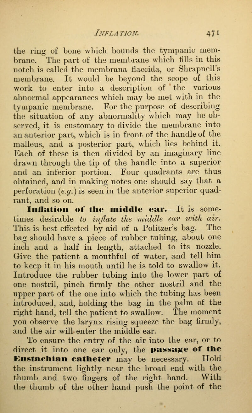 the ring of bone wliich bounds the tympanic mem- brane. The part of the membrane which fills in this notch is called the membrana flaccida, or Shrapnell's membrane. It would be beyond the scope of this work to enter into a description of the various abnormal appearances which may be met with in the tympanic membrane. For the purpose of describing the situation of any abnormality which may be ob- served, it is customary to divide the membrane into an anterior part, which is in front of the handle of the malleus, and a posterior part, which lies behind it. Each of these is then divided by an imaginar}^ line drawn through the tip of the handle into a superior and an inferior portion. Four quadrants are thus obtained, and in making notes one should say that a perforation {e.g.) is seen in the anterior superior quad- rant, and so on. Inflation of the middle ear.—It is some- times desirable to injlate the middle ear with air. This is best effected by aid of a Politzer's bag. The bag should have a piece of rubber tubing, about one inch and a half in length, attached to its nozzle. Give the patient a mouthful of water, and tell him to keep it in his mouth until he is told to swallow it. Introduce the rubber tubing into the lower part of one nostril, pinch firmly the other nostril and the upper part of the one into which the tubing has been introduced, and, holding the bag in the palm of the right hand, tell the patient to swallow. The moment you observe the larynx rising squeeze the bag firmly, and the air will enter the middle ear. To ensure the entry of the air into the ear, or to direct it into one ear only, the passage of the Enstaehian catheter may be necessary. Hold the instrument lightly near the broad end with the thumb and two finorers of the right hand. With the thumb of the other hand push the point of the