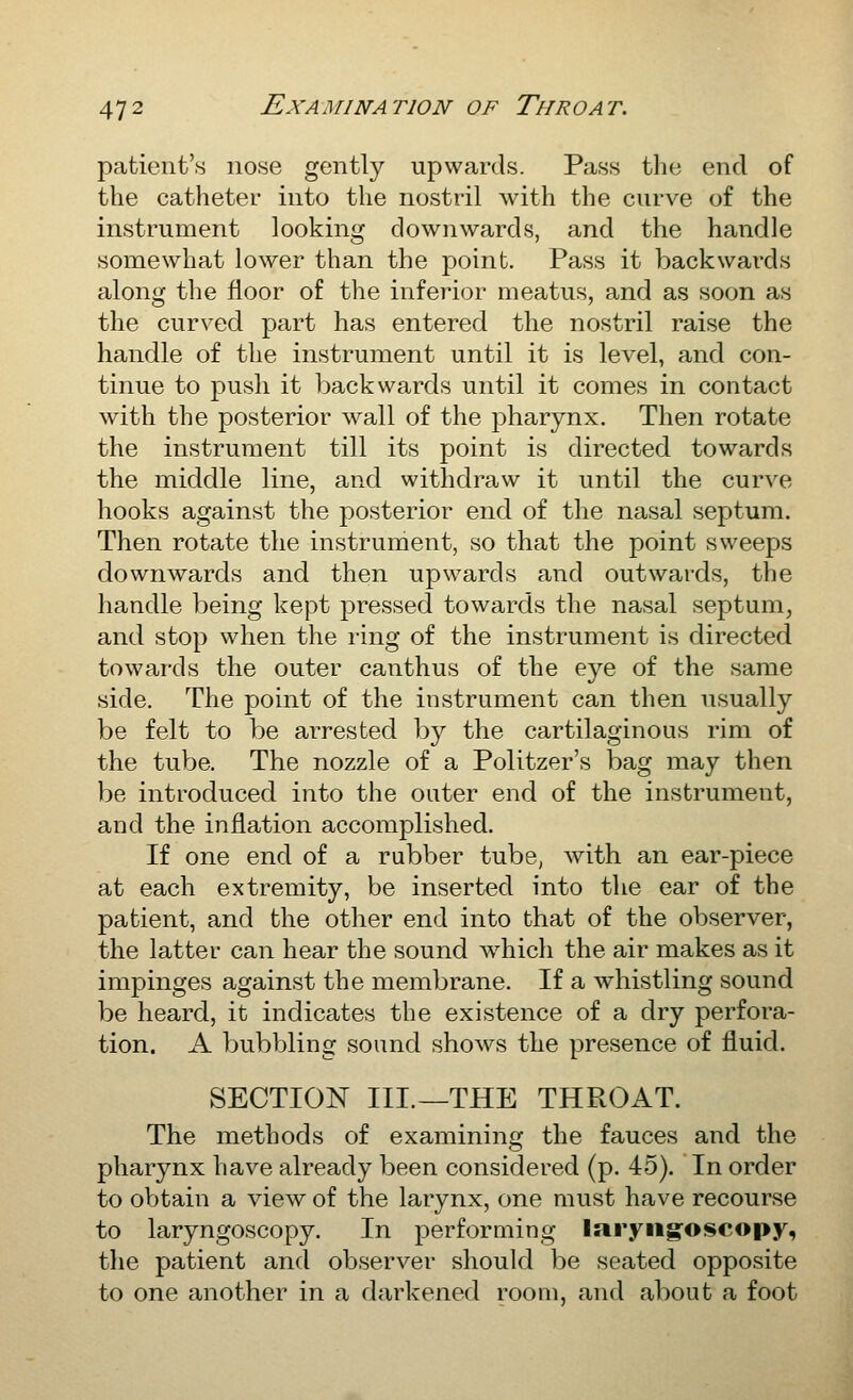 patient's nose gently upwards. Pass the end of the catheter into the nostril with the curve of the instrument looking downwards, and the handle somewhat lower than the point. Pass it backwai'ds along the floor of the inferior meatus, and as soon as the curved part has entered the nostril raise the handle of the instrument until it is level, and con- tinue to push it Imck wards until it comes in contact with the posterior wall of the pharynx. Then rotate the instrument till its point is directed towards the middle line, and withdraw it until the curve hooks against the posterior end of the nasal septum. Then rotate the instrument, so that the point sweeps downwards and then upwards and outwards, the handle being kept pressed towards the nasal septum, and stop when the ring of the instrument is directed towards the outer canthus of the eye of the same side. The point of the instrument can then usually be felt to be arrested by the cartilaginous rim of the tube. The nozzle of a Politzer's bag may then be introduced into the outer end of the instrument, and the inflation accomplished. If one end of a rubber tube, with an ear-piece at each extremity, be inserted into the ear of the patient, and the other end into that of the observer, the latter can hear the sound which the air makes as it impinges against the membrane. If a whistling sound be heard, it indicates the existence of a dry perfora- tion. A bubbling sound shows the presence of fluid. SECTION III.—THE THROAT. The methods of examining the fauces and the pharynx have already been considered (p. 45). In order to obtain a view of the larynx, one must have recourse to laryngoscopy. In performing laryngoscopy, the patient and observer should be seated opposite to one another in a darkened room, and about a foot