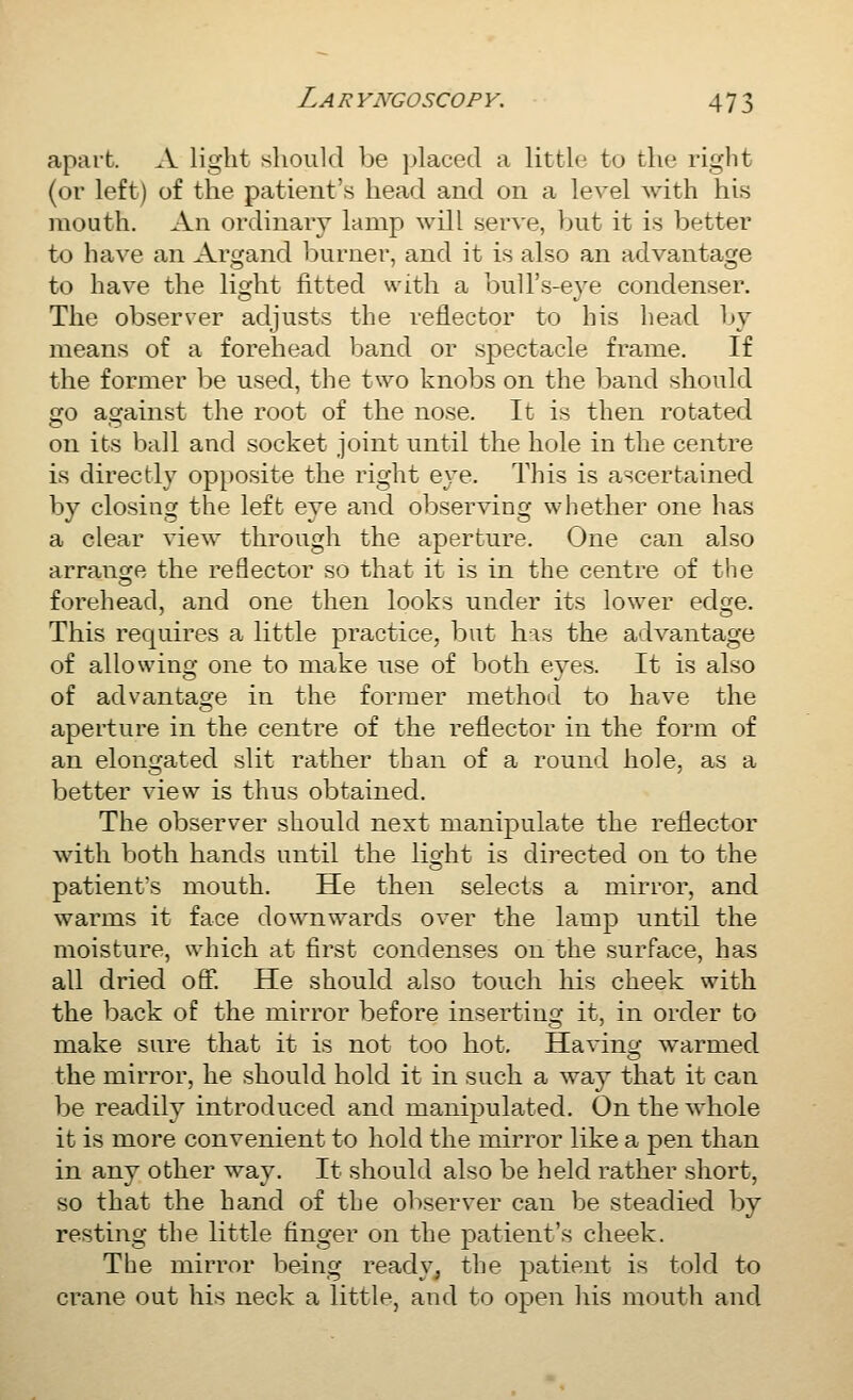 apart. A light should be placed a little to the right (or left) of the patient's head and on a level with his mouth. An ordinary lamp will serve, but it is better to have an Argand burner, and it is also an advantage to have the light fitted with a bull's-eye condenser. The observer adjusts the reflector to his head by means of a forehead band or spectacle frame. If the former be used, the two knobs on the band should go against the root of the nose. It is then rotated on its ball and socket joint until the hole in the centre is directly opposite the right eye. This is ascertained by closing the left eye and observing whether one has a clear view through the aperture. One can also arrange the reflector so that it is in the centre of the forehead, and one then looks under its lower edge. This requires a little practice, but his the advantage of allowino one to make use of both eves. It is also of advantage in the former method to have the aperture in the centre of the reflector in the form of an elonfjated slit rather than of a round hole, as a better view is thus obtained. The observer should next manipulate the reflector with both hands until the lio;ht is directed on to the patient's mouth. He then selects a mirror, and warms it face downwards over the lamp until the moisture, which at first condenses on the surface, has all dried oS*. He should also touch his cheek with the back of the mirror before inserting it, in order to make sure that it is not too hot. Having warmed the mirror, he should hold it in such a way that it can be readily introduced and manipulated. On the whole it is more convenient to hold the mirror like a pen than in any other way. It should also be held rather short, so that the hand of the observer can be steadied by resting the little finger on the patient's cheek. The mirror being ready, the patient is told to crane out his neck a little, and to open his mouth and