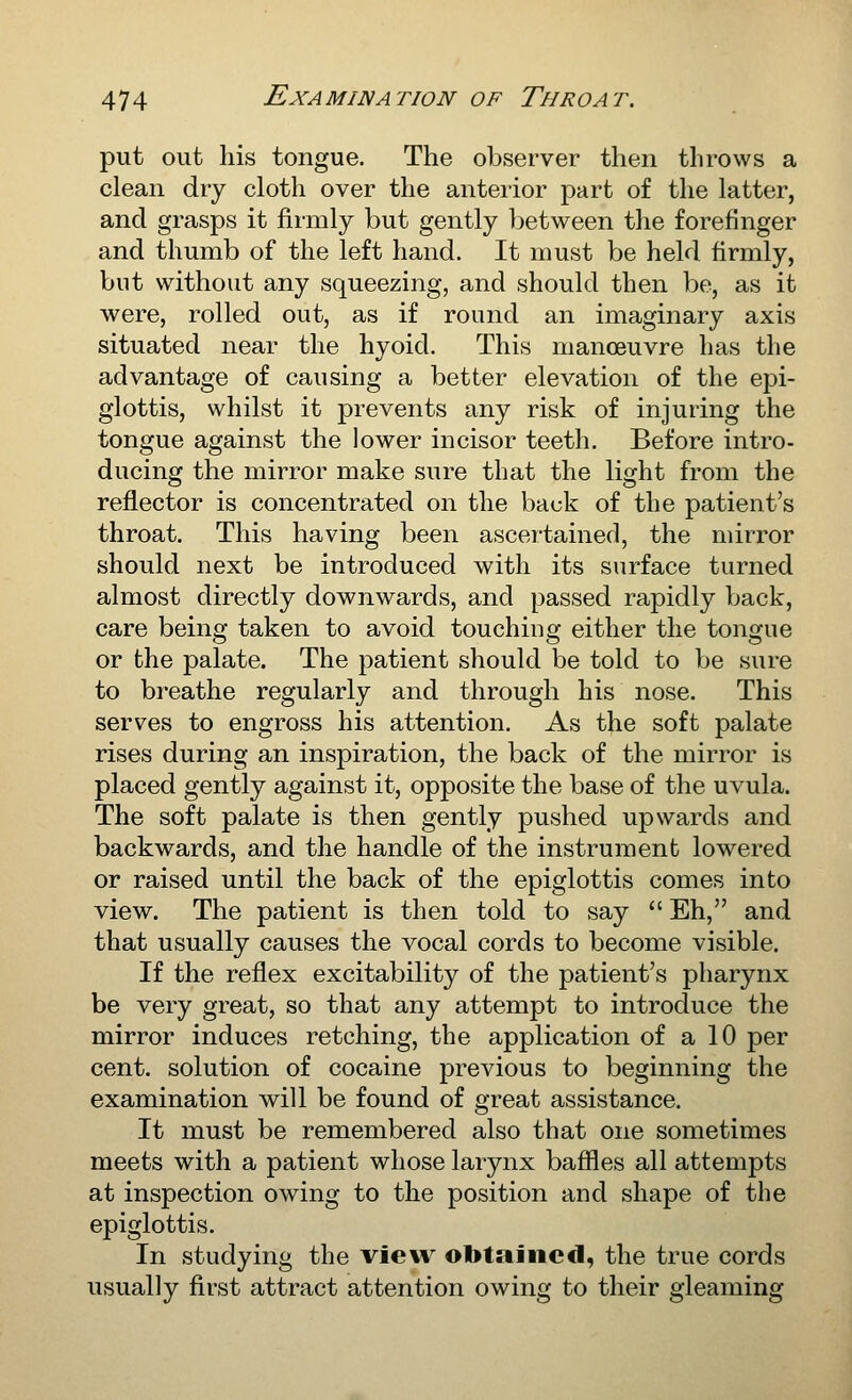 put out his tongue. The observer then throws a clean dry cloth over the anteiior part of the latter, and grasps it firmly but gently between the forefinger and thumb of the left hand. It must be held firmly, but without any squeezing, and should then be, as it were, rolled out, as if round an imaginary axis situated near the hyoid. This manoeuvre has the advantage of causing a better elevation of the epi- glottis, whilst it prevents any risk of injuring the tongue against the lower incisor teeth. Before intro- ducing the mirror make sure that the light from the reflector is concentrated on the back of the patient's throat. This having been ascertained, the mirror should next be introduced with its surface turned almost directly downwards, and passed rapidly back, care being taken to avoid touching either the tongue or the palate. The patient should be told to be sure to breathe regularly and through his nose. This serves to engross his attention. As the soft palate rises during an inspiration, the back of the mirror is placed gently against it, opposite the base of the uvula. The soft palate is then gently pushed upwards and backwards, and the handle of the instrument lowered or raised until the back of the epiglottis comes into view. The patient is then told to say  Eh, and that usually causes the vocal cords to become visible. If the reflex excitability of the patient's pharynx be very great, so that any attempt to introduce the mirror induces retching, the application of a 10 per cent, solution of cocaine previous to beginning the examination will be found of great assistance. It must be remembered also that one sometimes meets with a patient whose larynx baffles all attempts at inspection owing to the position and shape of the epiglottis. In studying the vieu^ obtained, the true cords usually first attract attention owing to their gleaming