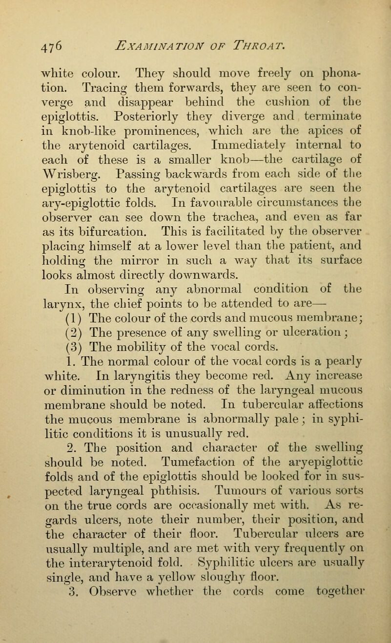 white colour. They should move freely on phona- tion. Tracing them forwards, they are seen to con- verge and disappear behind the cushion of the epiglottis. Posteriorly they diverge and terminate in knob-like prominences, which are the apices of the arytenoid cartilages. Immediately internal to each of these is a smaller knob—the cartilage of Wrisberg. Passing backwards from each side of the epiglottis to the arytenoid cartilages are seen the ary-epiglottic folds. In favourable circumstances the observer can see down the trachea, and even as far as its bifurcation. This is facilitated by the observer placing himself at a lower level than the patient, and holding the mirror in such a way that its surface looks almost directly downwards. In observing any abnormal condition of the larynx, the chief points to be attended to are—- (1) The colour of the cords and mucous membrane; (2) The presence of any swelling or ulceration; (3) The mobility of the vocal cords. 1. The normal colour of the vocal cords is a pearly white. In laryngitis they become red. Any increase or diminution in the redness of the laryngeal mucous membrane should be noted. In tubercular affections the mucous membrane is abnormally pale; in syphi- litic conditions it is unusually red. 2. The position and character of the swelling should be noted. Tumefaction of tlie aryepiglottic folds and of the epiglottis should be looked for in sus- pected laryngeal phthisis. Tumours of various sorts on the true cords are occasionally met with. As re- gards ulcers, note their number, their position, and the character of their floor. Tubercular ulcers are usually multiple, and are met with very frequently on the interarytenoid fold. Syphilitic ulcers are usually single, and have a yellow sloughy floor. 3. Observe whether the cords come together