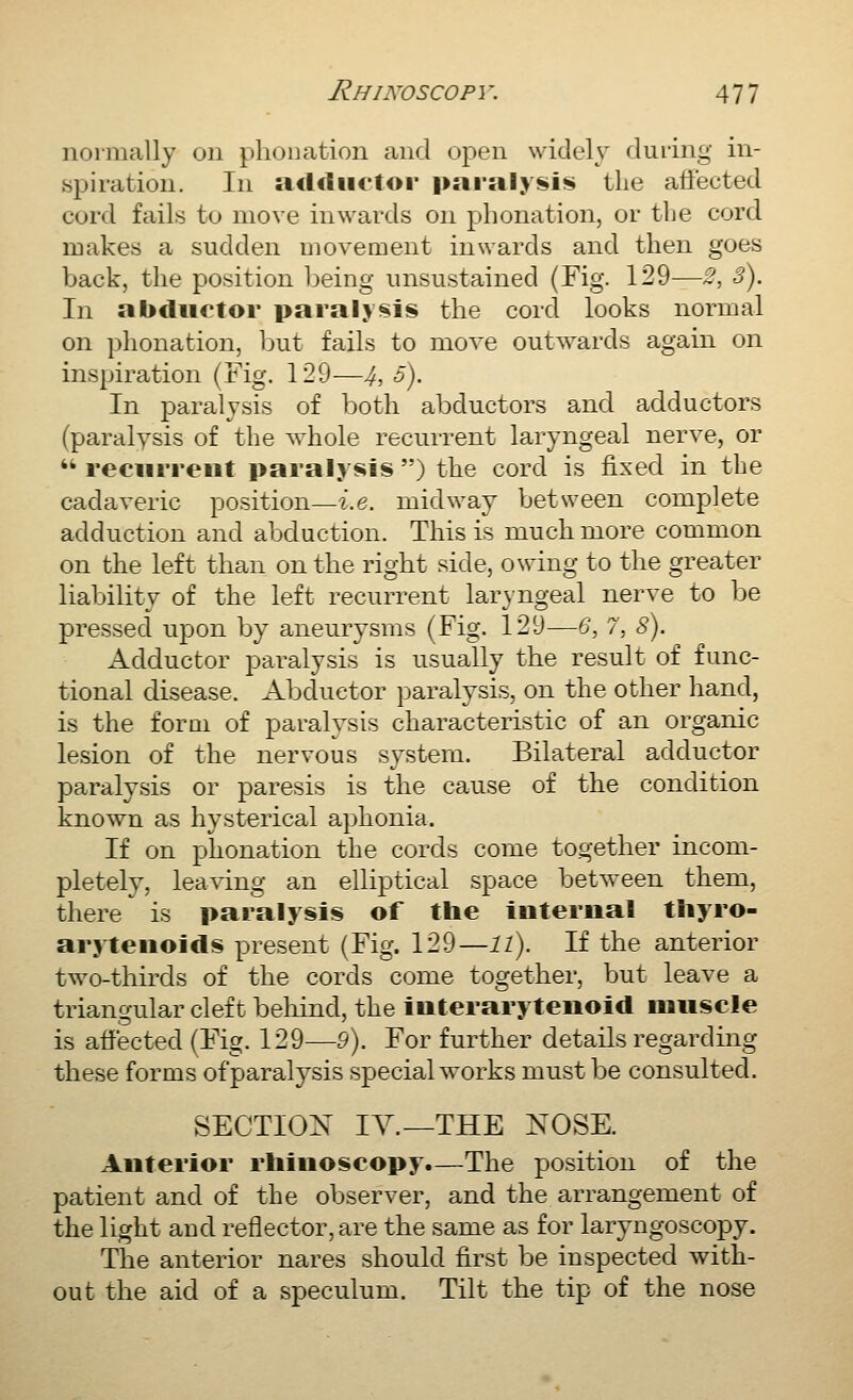 normally on phonation and ujien widely duiing in- spiration. In adductor pai'aly!i»i!!» the affected cord fails to move inwards on phonation, or the cord makes a sudden Diovement inwards and then goes back, the position being unsustained (Fig. 129—2, 3). In abductor paralysis the cord looks normal on phonation, but fails to move outwards again on inspiration (Fig. 129—4, 5). In paralysis of both abductors and adductors (paralysis of the whole recurrent laryngeal nerve, or  recurrent paralysis ) the cord is fixed in the cadaveric position—i.e. midway between complete adduction and abduction. This is much more common on the left than on the right side, owing to the greater liability of the left recurrent laryngeal nerve to be pressed upon by aneurysms (Fig. 129—G, 7, 8). Adductor paralysis is usually the result of func- tional disease. Abductor paralysis, on the other hand, is the forQi of paralysis characteristic of an organic lesion of the nervous systera. Bilateral adductor paralysis or paresis is the cause of the condition known as hysterical aphonia. If on phonation the cords come together incom- pletely, leaving an elliptical space between them, there is paralysis of the internal thyro- arytenoids present (Fig. 129—ll). If the anterior two-thirds of the cords come together, but leave a triangular cleft beliind, the interarytenoid muscle is affected (Fig. 129—9). For further details regarding these forms ofparalysis special works must be consulted. SECTION lA^.—THE NOSE. Anterior rhinoscopy.—The position of the patient and of the observer, and the arrangement of the light aud reflector, are the same as for laryngoscopy. The anterior nares should first be inspected with- out the aid of a speculum. Tilt the tip of the nose