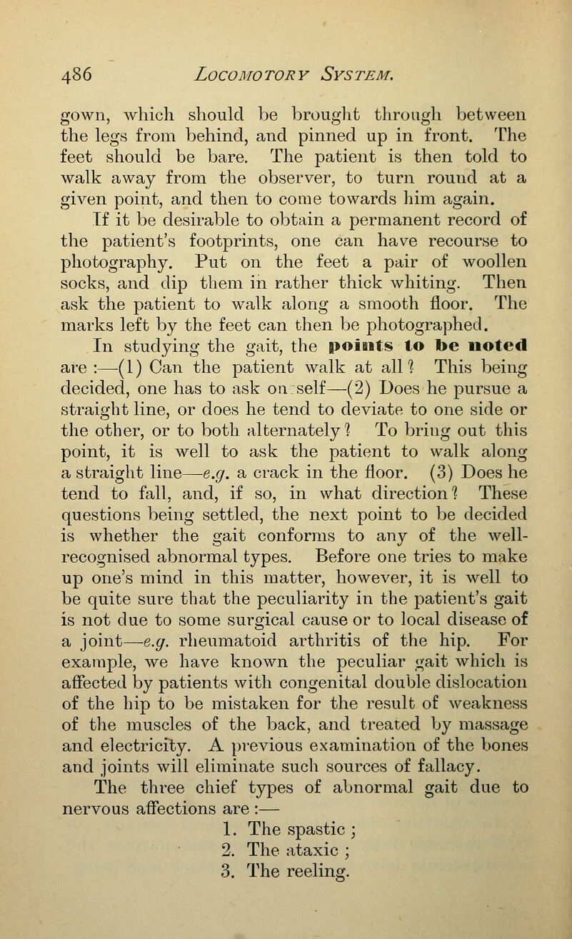 gown, which should be brought through between the legs from behind, and pinned up in front. The feet should be bare. The patient is then told to walk away from the observer, to turn round at a given point, and then to come towards him again. If it be desirable to obtain a permanent record of the patient's footprints, one can have recourse to photography. Put on the feet a pair of woollen socks, and dip them in rather thick whiting. Then ask the patient to walk along a smooth floor. The marks left by the feet can then be photographed. In studying the gait, the points to toe noted are :—[ 1) Can the patient walk at all ? This being decided, one has to ask on self—(2) Does he pursue a straight line, or does he tend to deviate to one side or the other, or to both alternately? To bring out this point, it is well to ask the patient to walk along a straight line—e.g. a crack in the floor. (3) Does he tend to fall, and, if so, in what direction? These questions being settled, the next point to be decided is whether the gait conforms to any of the Avell- recognised abnormal types. Before one tries to make up one's mind in this matter, however, it is well to be quite sure that the peculiarity in the patient's gait is not due to some surgical cause or to local disease of a joint—e.g. rheumatoid arthritis of the hip. For example, we have known the peculiar gait which is affected by patients with congenital double dislocation of the hip to be mistaken for the result of weakness of the muscles of the back, and treated by massage and electricity. A previous examination of the bones and joints will eliminate such sources of fallacy. The three chief types of abnormal gait due to nervous affections are :— 1. The spastic ; 2. The ataxic ; 3. The reeling.