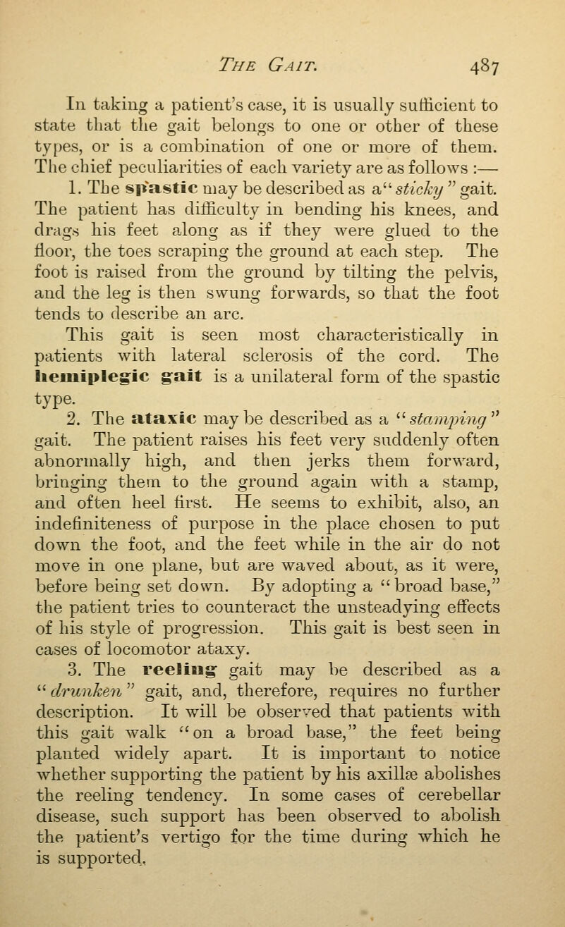 In taking a patient's case, it is usually sufficient to state that the gait belongs to one or other of these types, or is a combination of one or more of them. The chief peculiarities of each variety are as follows :— 1. The spastic may be described as a sticky  gait. The patient has difficulty in bending his knees, and drags his feet along as if they were glued to the floor, the toes scraping the ground at each step. The foot is raised from the ground by tilting the pelvis, and the leg is then swung forwards, so that the foot tends to describe an arc. This gait is seen most characteristically in patients with lateral sclerosis of the cord. The lieiiiiple^ic g°ait is a unilateral form of the spastic type. 2. The ataxic maybe described as a s^am;;m^ gait. The patient raises his feet very suddenly often abnormally high, and then jerks them forward, bringing them to the ground again with a stamp, and often heel first. He seems to exhibit, also, an indefiniteness of purpose in the place chosen to put down the foot, and the feet while in the air do not move in one plane, but are waved about, as it were, before being set down. By adopting a  broad base, the patient tries to counteract the unsteadying effects of his style of progression. This gait is best seen in cases of locomotor ataxy. 3. The reeliBig gait may be described as a  drunken  gait, and, therefore, requires no further description. It will be observed that patients with this gait walk on a broad base, the feet being planted widely apart. It is important to notice whether supporting the patient by his axillse abolishes the reeling tendency. In some cases of cerebellar disease, such support has been observed to abolish the patient's vertigo for the time during which he is supported.