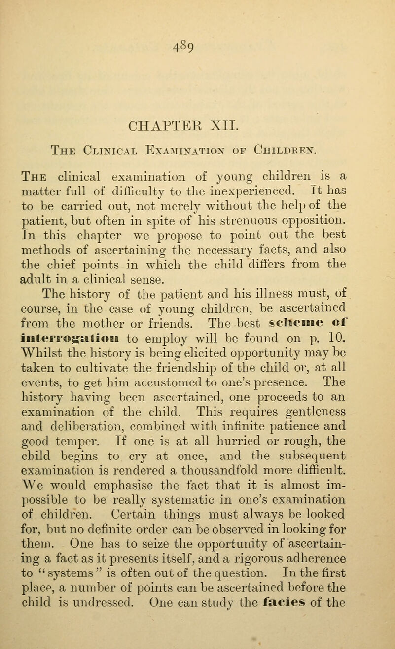 CHAPTER XII. The Clinical Examination of Children. The clinical examination of young children is a matter full of difficulty to the inexperienced. It has to be carried out, not merely without the hel}) of the patient, but often in spite of his strenuous opposition. In this cliapter we propose to point out the best methods of ascertaining the necessary facts, and also the chief points in which the child differs from the adult in a clinical sense. The history of the patient and his illness must, of course, in the case of young children, be ascertained from the mother or friends. The best §c;lieBiie of iuterrog^ation to employ will be found on p. 10. Whilst the history is being elicited opportunity may be taken to cultivate the friendship of the child or, at all events, to get him accustomed to one's presence. The history having been ascertained, one proceeds to an examination of the child. This requires gentleness and deliberation, combined with infinite patience and good temper. If one is at all hurried or rough, the child begins to cry at once, and the subsequent examination is rendered a thousandfold more difficult. We would emphasise the fact that it is almost im- possible to be really systematic in one's examination of children. Certain things must always be looked for, but no definite order can be observed in looking for them. One has to seize the opportunity of ascertain- ing a fact as it presents itself^ and a rigorous adherence to  systems  is often out of the question. In the first place, a number of points can be ascertained before the child is undressed. One can study the lacies of the