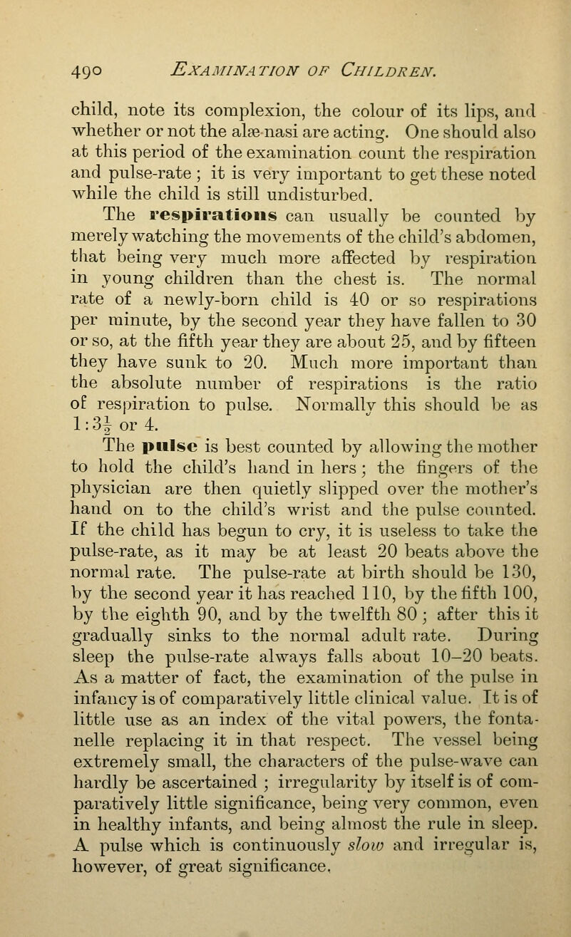 child, note its complexion, the colour of its lips, and whether or not the alee nasi are acting. One should also at this period of the examination count the respiration and pulse-rate ; it is very important to get these noted while the child is still undisturbed. The respirations can usually be counted by merely watching the movements of the child's abdomen, that being very much more affected by respiration in young children than the chest is. The normal rate of a newly-born child is 40 or so respirations per minute, by the second year they have fallen to 30 or so, at the fifth year they are about 25, and by fifteen they have sunk to 20. Much more important than the absolute number of respirations is the ratio of respiration to pulse. Normallv this should be as l:3ior4. The pulse is best counted by allowing the mother to hold the child's hand in hers; the fingers of the physician are then quietly slipped over the mother's hand on to the child's wrist and the pulse counted. If the child has begun to cry, it is useless to take the pulse-rate, as it may be at least 20 beats above the normal rate. The pulse-rate at birth should be 130, by the second year it has reached 110, by the fifth 100, by the eighth 90, and by the twelfth 80 ; after this it gradually sinks to the normal adult rate. During sleep the pulse-rate always falls about 10-20 beats. As a matter of fact, the examination of the pulse in infancy is of comparatively little clinical value. It is of little use as an index of the vital powers, the fonta- nelle replacing it in that respect. The vessel being extremely small, the characters of the pulse-wave can hardly be ascertained ; irregularity by itself is of com- paratively little significance, being very common, even in healthy infants, and being almost the rule in sleep. A pulse which is continuously slow and irregular is, however, of great significance,