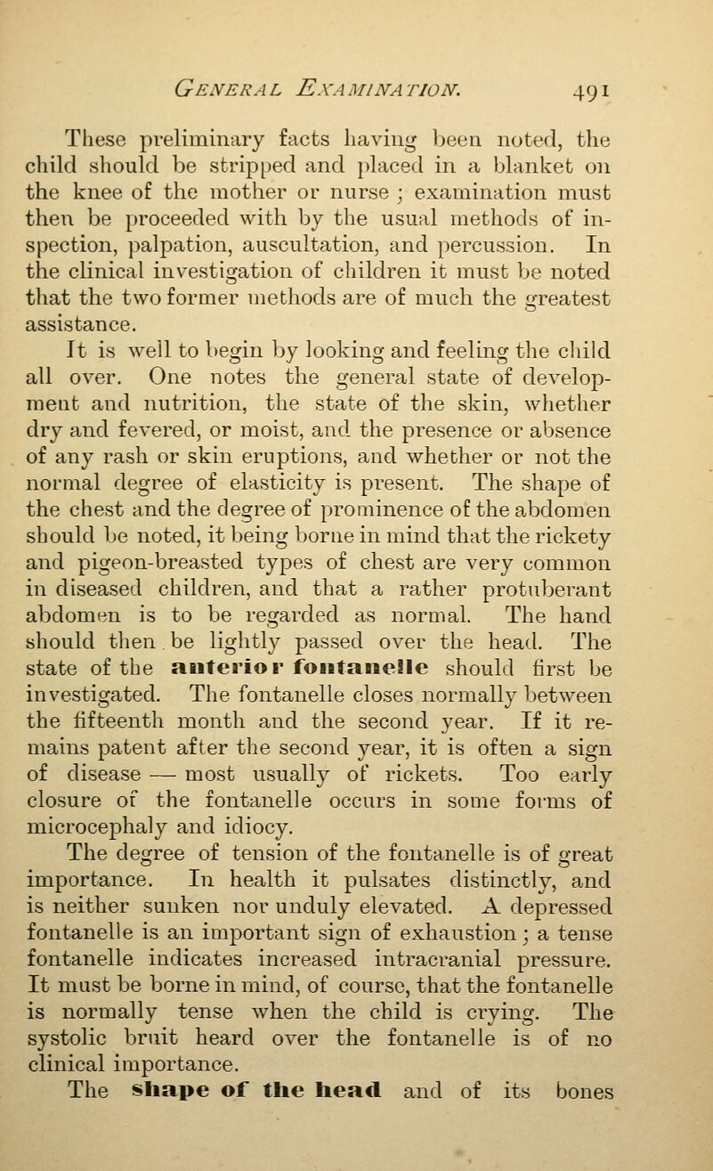 These pveliminary facts having Ijeeii noted, the child should be stripped and })laced in a blanket on the knee of the mother or nurse ; examination must then be proceeded with by the usual methods of in- spection, j^alpation, auscultation, and percussion. In the clinical investigation of children it must be noted that the two former methods are of much the greatest assistance. It is well to begin l)y looking and feeling the child all over. One notes the general state of develop- ment and nutrition, the state of the skin, whether dry and fevered, or moist, and the presence or absence of any rash or skin eruptions, and whether or not the normal degree of elasticity is present. The shape of the chest and the degree of prominence of the abdomen should be noted, it being borne in mind that the rickety and pigeon-breasted types of chest are very common in diseased children, and that a rather protuberant abdomen is to be regarded as normal. The hand should then. be lightly passed over the head. The state of the anterior foiitaiieSle should first be investigated. The fontanelle closes normally between the fifteenth month and the second year. If it re- mains patent after the secoiid year, it is often a sign of disease — most usually of rickets. Too early closure of the fontanelle occurs in some forms of microcephaly and idiocy. The degree of tension of the fontanelle is of great importance. In health it pulsates distinctly, and is neither sunken nor unduly elevated. A depressed fontanelle is an important sign of exhaustion; a tense fontanelle indicates increased intracranial pressure. It must be borne in mind, of course, that the fontanelle is normally tense when the child is crying. The systolic bruit heard over the fontanelle is of no clinical importance. The shape of the head and of its bones