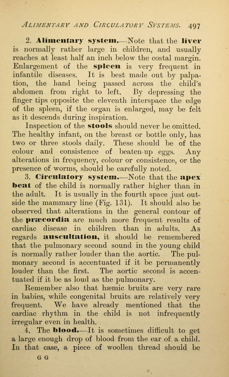 2. Aliiiieiitary system.—Note that the liver is normally rather large in children, and usually reaches at least half an inch below the costal margin. Enlargement of the spleen is very frequent in infantile diseases. It is best made out by palpa- tion, the hand being passed across the child's abdomen from right to left. By depressing the finger tips opposite the eleventh interspace the edge of the spleen, if the organ is enlarged, may be felt as it descends during inspiration. Inspection of the stools should never be omitted. The healthy infant, on the breast or bottle only, has two or three stools daily. These should be of the colour and consistence of beaten-up eggs. Any alterations in frequency, colour or consistence, or the presence of worms, should be carefully noted. 3. Circulatory systean.—Note that the apex beat of the child is normally rather higher than in the adult. It is usually in the fourth space just out- side the mammary line (Fig. 131). It should also be observed that alterations in the general contour of the preecordia are much more frequent results of cardiac disease in children than in adults. As regards aiisciiltation, it should be remembered that the pulmonary second sound in the young child is normally rather louder than the aortic. The pul- monary second is accentuated if it be permanently louder than the first. The aortic second is accen- tuated if it be as loud as the pulmonary. Remember also that hsemic bruits are very rare in babies, while congenital bruits are relatively very frequent. We have already mentioned that the cardiac rhythm in the child is not infrequently irregular even in health. 4. The blood.—It is sometimes difficult to ^et a large enough drop of blood from the ear of a child. In that case, a piece of woollen thread shoald be G G