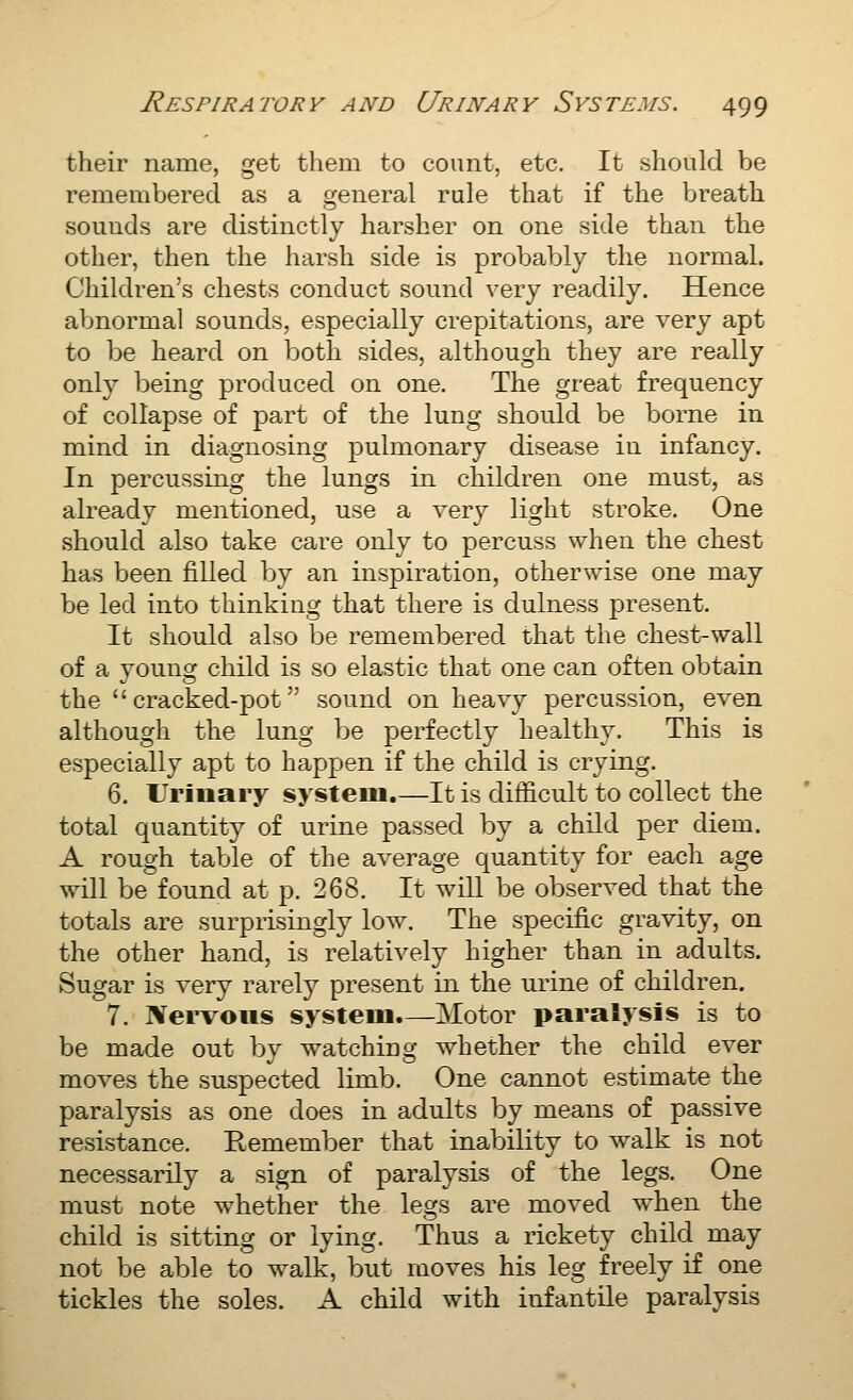 their name, get them to count, etc. It should be remembered as a general rule that if the breath sounds are distinctly harsher on one side than the other, then the harsh side is probably the normal. Children's chests conduct sound very readily. Hence abnormal sounds, especially crepitations, are very apt to be heard on both sides, although they are really only being produced on one. The great frequency of collapse of part of the lung should be borne in mind in diagnosing pulmonary disease in infancy. In percussing the lungs in children one must, as already mentioned, use a very light stroke. One should also take care only to percuss when the chest has been filled by an inspiration, otherwise one may be led into thinking that there is dulness present. It should also be remembered that the chest-wall of a young child is so elastic that one can often obtain the cracked-pot sound on heavy percussion, even although the lung be perfectly healthy. This is especially apt to happen if the child is crying. 6. Urinary system.—It is difficult to collect the total quantity of urine passed by a child per diem. A rough table of the average quantity for each age will be found at p. 268. It will be observed that the totals are surprisingly low. The specific gravity, on the other hand, is relatively higher than in adults. Sugar is very rarely present in the urine of children. 7. IVei'voiis system.—Motor paralysis is to be made out by watching whether the child ever moves the suspected limb. One cannot estimate the paralysis as one does in adults by means of passive resistance. Remember that inability to walk is not necessarily a sign of paralysis of the legs. One must note whether the legs are moved when the child is sitting or lying. Thus a rickety child may not be able to walk, but moves his leg freely if one tickles the soles. A child with infantile paralysis