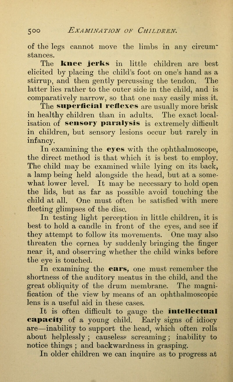 of the legs cannot move the limbs in any circum stances. The knee jerks in little children are best elicited by placing the child's foot on one's hand as a stirrup, and then gently percussing the tendon. The latter lies rather to the outer side in the child, and is comparatively narrow, so that one may easily miss it. The superficial reflexes are usually more brisk in healthy children than in adults. Tlie exact local- isation of sensory paralysis is extremely difficult in children, but sensory lesions occur but rarely in infancy. In examining the eyes with the ophthalmoscope, the direct method is that which it is best to employ. The child may be examined while lying on its back, a lamp being held alongside the head, but at a some- what lower level. It may be necessary to hold open the lids, but as far as possible avoid touching the child at all. One must often be satisfied with mere fleeting glimpses of the disc. In testing light perception in little children, it is best to hold a candle in front of the eyes, and see if they attempt to follow its movements. One may also threaten the cornea by suddenly bringing the finger near it, and observing whether the child winks before the eye is touched. In examining the ears, one must remember the shortness of the auditory meatus in the child, and the great obliquity of the drum membrane. The magni- fication of the view by means of an ophthalmoscopic lens is a useful aid in these cases. It is often difficult to gauge the intellectual capacity of a young child. Early signs of idiocy are—inability to support the head, which often rolls about helplessly ; causeless screaming; inability to notice things ; and backwardness in grasping. In older children we can inquire as to progress at