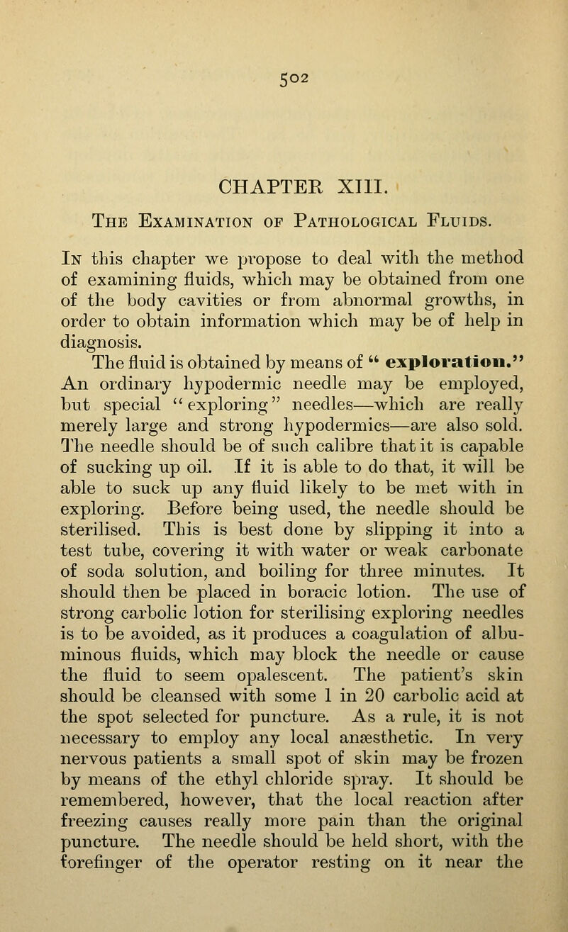 CHAPTER XIII. The Examination op Pathological Fluids. In this chapter we pi^opose to deal witli the method of examining fluids, which may be obtained from one of the body cavities or from abnormal growths, in order to obtain information which may be of help in diagnosis. The flnid is obtained by means of  exploratloii. An ordinary hypodermic needle may be employed, but special exploring needles—which are really merely large and strong hypodermics—are also sold. The needle should be of such calibre that it is capable of sucking up oil. If it is able to do that, it will be able to suck up any fluid likely to be met with in exploring. Before being used, the needle should be sterilised. This is best done by slipping it into a test tube, covering it with water or weak carbonate of soda solution, and boiling for three minutes. It should then be placed in boracic lotion. The use of strong carbolic lotion for sterilising exploring needles is to be avoided, as it produces a coagulation of albu- minous fluids, which may block the needle or cause the fluid to seem opalescent. The patient's skin should be cleansed with some 1 in 20 carbolic acid at the spot selected for puncture. As a rule, it is not necessary to employ any local anaesthetic. In very nervous patients a small spot of skin may be frozen by means of the ethyl chloride spray. It should be remembered, however, that the local reaction after freezing causes really more pain than the original puncture. The needle should be held short, with the forefinger of the operator resting on it near the