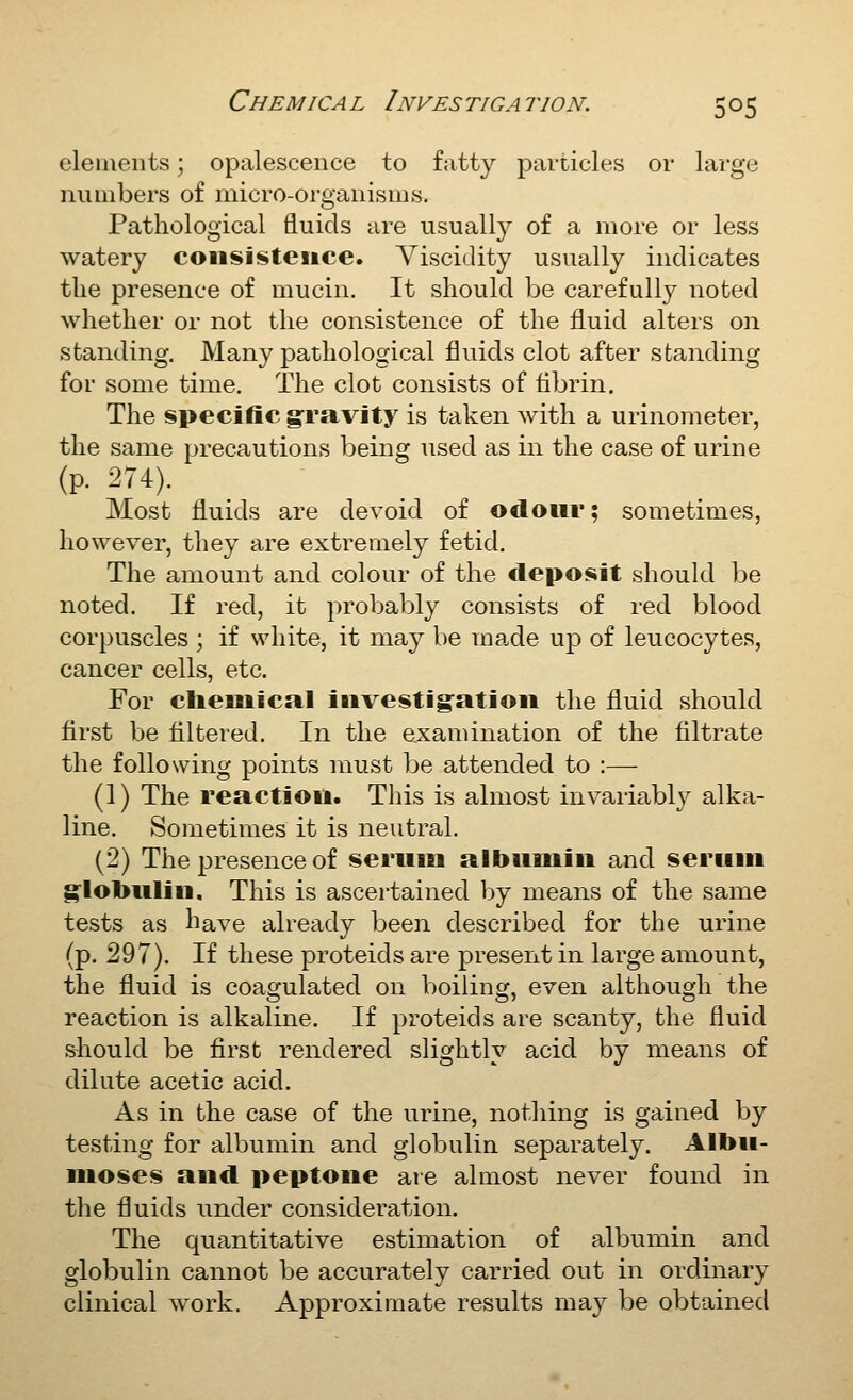 elements; opalescence to fatty particles or large numbers of micro-organisms. Pathological fluids are usually of a more or less watery consistence. Viscidity usually indicates the presence of mucin. It should be carefully noted whether or not the consistence of the fluid alters on standing. Many pathological fluids clot after standing for some time. The clot consists of tibrin. The specific gravity is taken with a urinometer, the same precautions being used as in the case of urine (p. 274). Most fluids are devoid of odour; sometimes, however, they are extremely fetid. The amount and colour of the deposit should be noted. If red, it probably consists of red blood corpuscles ; if white, it may be made up of leucocytes, cancer cells, etc. For clieMiical investigation the fluid should first be filtered. In the examination of the filtrate the following points must be attended to :— (1) The reaction. This is almost invariably alka- line. Sometimes it is neutral. (2) The presence of sernm albumin and serum globulin. This is ascertained by means of the same tests as have already been described for the urine (p. 297). If these proteids are present in large amount, the fluid is coagulated on boiling, even although the reaction is alkaline. If proteids are scanty, the fluid sliould be first rendered slightly acid by means of dilute acetic acid. As in the case of the urine, nothing is gained by testing for albumin and globulin separately. Albii- moses and peptone are almost never found in the fluids under consideration. The quantitative estimation of albumin and globulin cannot be accurately carried out in ordinary clinical work. Approximate results may be obtained