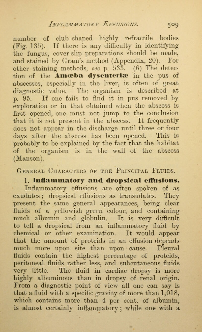 number of club-shaped highly refractile bodies (Fig. 135). If there is any ditticulty in identifying the fungus, cover-slip preparations should be made, and stained by Gram's method (Appendix, 20). For other staining methods, see p. 533. (6) The detec- tion of the Aiiiopba dyseuterise in the pus of abscesses, especially in the liver, is often of great diagmostic value. The orcjanism is described at p. 95. If one fails to find it in pus removed by exploration or in that obtained when the abscess is first opened, one must not jump to the conclusion that it is not present in the abscess. It frequently does not appear in the discharge until three or four days after the abscess has been opened. This is probably to be explained by the fact that the habitat of the organism is in the wall of the abscess (Manson). General Characters of the Principal Fluids. 1, Inflaiiiuiatory aud dropsical effusions. Inflammatory effusions are often spoken of as exudates; dropsical effusions as transudates. They present the same general appearances, being clear fluids of a vellowish ofreen colour, and containing much albumin and globulin. It is very difficult to tell a dropsical from an inflammatory fluid by chemical or other examination. It would appear that the amount of proteids in an effusion depends much more upon site than upon cause. Pleural fluids contain the highest percentage of proteids, peritoneal fluids rather less, and subcutaneous fluids very little. The fluid in cardiac dropsy is more highly albuminous than in dropsy of renal origin. From a diagnostic point of view all one can say is that a fluid with a specific gravity of more than 1,018, which contains more than 4 per cent, of albumin, is almost certainly inflammatory ^ while one with a