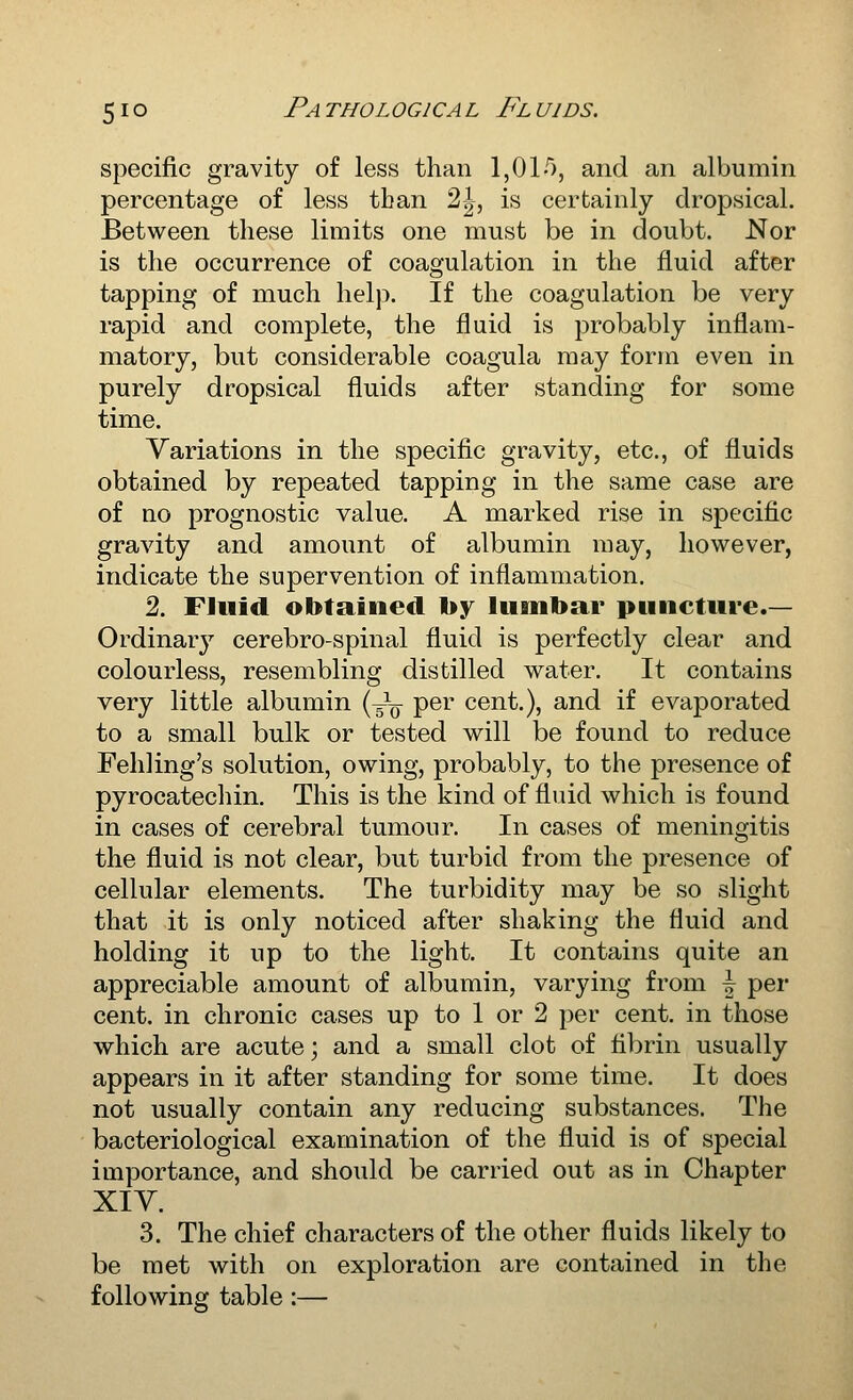 specific gravity of less than 1,01-^), and an albumin percentage of less than 2|-, is certainly dropsical. Between these limits one must be in doubt. Nor is the occurrence of coagulation in the fluid after tapping of much help. If the coagulation be very rapid and complete, the fluid is probably inflam- matory, but considerable coagula may form even in purely dropsical fluids after standing for some time. Variations in the specific gravity, etc., of fluids obtained by repeated tapping in the same case are of no prognostic value. A marked rise in specific gravity and amount of albumin may, however, indicate the supervention of inflammation. 2. Fluid obtained by lumbar puncture.— Ordinar}'- cerebro-spinal fluid is perfectly clear and colourless, resembling distilled water. It contains very little albumin {^-^ per cent.), and if evaporated to a small bulk or tested will be found to reduce Fehling's solution, owing, probably, to the presence of pyrocatecliin. This is the kind of fluid which is found in cases of cerebral tumour. In cases of meningitis the fluid is not clear, but turbid from the presence of cellular elements. The turbidity may be so slight that it is only noticed after shaking the fluid and holding it up to the light. It contains quite an appreciable amount of albumin, varying from \ per cent, in chronic cases up to 1 or 2 per cent, in those which are acute; and a small clot of fibrin usually appears in it after standing for some time. It does not usually contain any reducing substances. The bacteriological examination of the fluid is of special importance, and should be carried out as in Chapter XIY. 3. The chief characters of the other fluids likely to be met with on exploration are contained in the following table :—