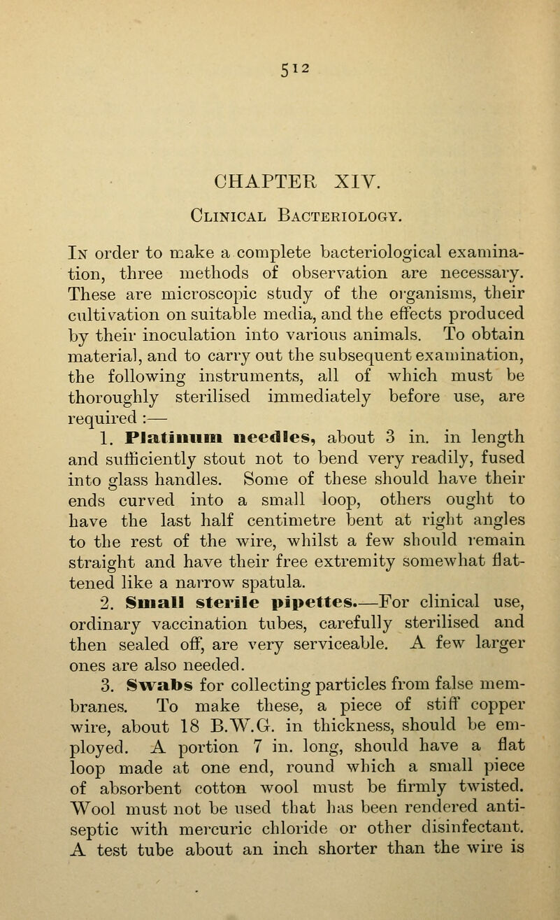 5^2 CHAPTER XIV. Clinical Bacteriology. In order to make a complete bacteriological examina- tion, three methods of observation are necessary. These are microscopic study of the oi'ganisms, their cultivation on suitable media, and the effects produced by their inoculation into various animals. To obtain material, and to carry out the subsequent examination, the following instruments, all of which must be thoroughly sterilised immediately before use, are required :— 1. Pl£&tiniiiii needles, about 3 in. in length and sutficiently stout not to bend very readily, fused into glass handles. Some of these should have their ends curved into a small loop, others ought to have the last half centimetre bent at riglit angles to the rest of the wire, whilst a few should remain straight and have their free extremity somewhat flat- tened like a narrow spatula. 2. Small sterile pipettes.—For clinical use, ordinary vaccination tubes, carefully sterilised and then sealed off, are very serviceable. A few larger ones are also needed. 3. Swabs for collecting particles from false mem- branes. To make these, a piece of stiff copper wire, about 18 B.W.G. in thickness, should be em- ployed. A portion 7 in. long, should have a flat loop made at one end, round which a small piece of absorbent cotton wool must be firmly twisted. Wool must not be used that lias been rendered anti- septic with mercuric chloride or other disinfectant. A test tube about an inch shorter than the wire is