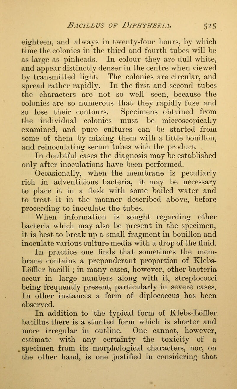 eighteen, and always in twenty-four hours, by which time the colonies in the third and fourth tubes will be as large as pinheads. In colour they are dull white, and ap[)ear distinctly denser in the centre when viewed by transmitted light. The colonies are circular, and spread rather rapidly. In the first and second tubes the characters are not so well seen, because the colonies are so numerous that they rapidly fuse and so lose their contours. Specimens obtained from the individual colonies must be microscopically examined, and pure cultures can be started from some of them by mixing them with a little bouillon, and reinoculating serum tubes with the product. In doubtful cases the diagnosis may be established only after inoculations have been performed. Occasionally, when the membrane is peculiarly rich in adventitious bacteria, it may be necessary to place it in a tlask with some boiled water and to treat it in the manner described above, before proceeding to inoculate the tubes. When information is sought regarding other bacteria which may also be present in the specimen, it is best to break up a small fragment in bouillon and inoculate various culture media with a drop of the fluid. In practice one finds that sometimes the mem- brane contains a preponderant proportion of Klebs- Loffler bacilli ; in many cases, however, other bacteria occur in large numbers along with it, streptococci being frequently present, particularly in severe cases. In other instances a form of diplococcus has been observed. In addition to the typical form of Klebs-Lofiier bacillus there is a stunted form which is shorter and more irregular in outline. One cannot, however, estimate with any certainty the toxicity of a . specimen from its morphological characters, nor, on the other hand, is one justified in considering that