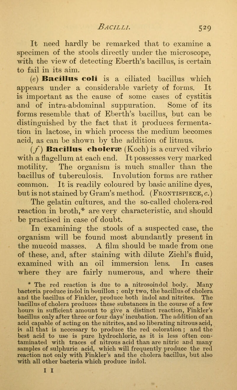 It need hardly be remarked that to examine a specimen of the stools directly under the microscope, with the view of detecting Eberth's bacillus, is certain to fail in its aim. (e) Bacillus coli is a ciliated bacillus Avhich appears under a considerable variety of forms. It is important as the cause of some cases of cystitis and of intra-abdominal suppuration. Some of its forms resemble that of Eberth's bacillus, but can be distinguished by the fact that it produces fermenta- tion in lactose, in which process the medium becomes acid, as can be shown by the addition of litmus. (/) Bacillus cholerse (Koch) is a curved vibrio with a tiagellum at each end. It possesses very marked motility. The organism is much smaller than the bacillus of tuberculosis. Involution forms are rather common. It is readily coloured by basic aniline dyes, but is not stained by Gram's method. (Frontispiece, g.) The gelatin cultures, and the so-called cholera-red reaction in broth,^ are very characteristic, and should be practised in case of doubt. In examining the stools of a suspected case, the organism will be found most abundantly present in the mucoid masses. A film should be made from one of these, and, after staining with dilute Ziehl's fluid, examined with an oil immersion lens. In cases where they are fairly numerous, and where their * The red reaction is due to a rdtrosoindol body. Many- bacteria produce indol in bouillon ; only two, the bacillus of cholera and the bacillus of Finkler, produce both indol and nitrites. The bacillus of cholera produces these substances in the course of a few hours in sufficient amount to give a distinct reaction, Finkler's bacillus only after three or four days' incubation. The addition of an acid capable of acting on the nitrites, and so liberating nitrous acid, is all that is necessary to i)roduce the red coloration; and the best acid to use is pure hydrochloric, as it is less often con- taminated with traces of nitrous acid than are nitric aod many samples of sulphuric acid, which will frequently produce the red reaction not only with Finkler's and the cholera bacillus, but also with all other bacteria which produce indol, II