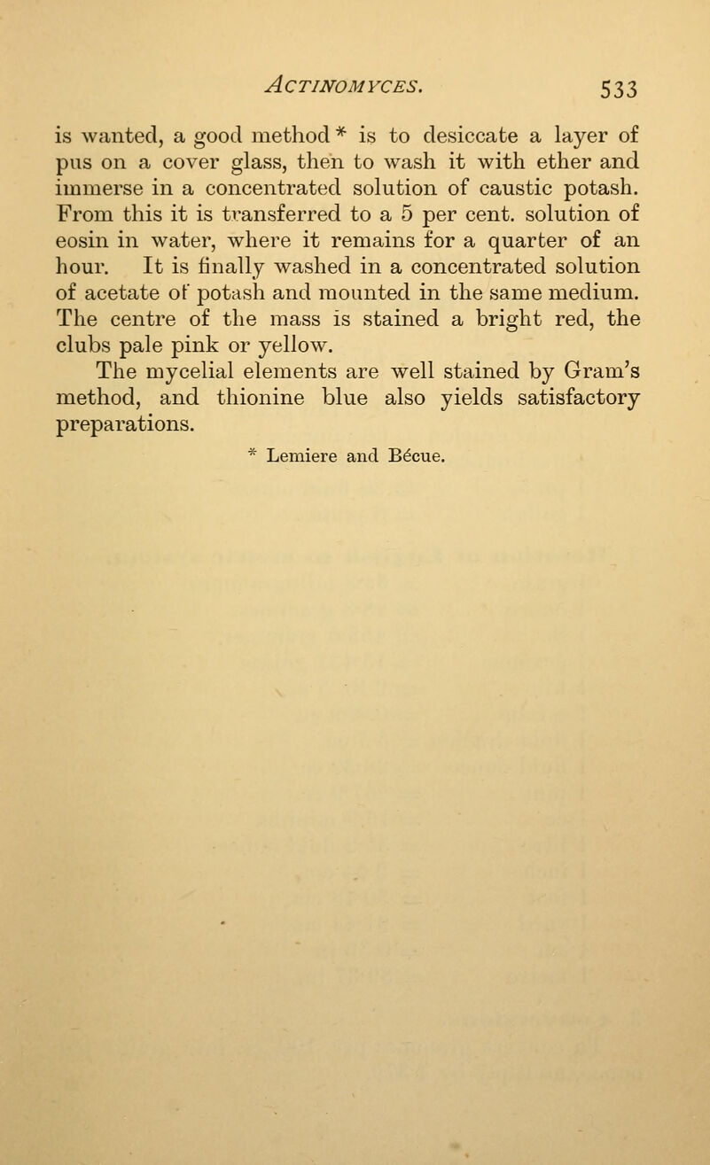 is wanted, a good method * is to desiccate a layer of pus on a cover glass, then to wash it with ether and immerse in a concentrated solution of caustic potash. From this it is transferred to a 5 per cent, solution of eosin in water, where it remains for a quarter of an hour. It is finally washed in a concentrated solution of acetate of potash and mounted in the same medium. The centre of the mass is stained a bright red, the clubs pale pink or yellow. The mycelial elements are well stained by Gram's method, and thionine blue also yields satisfactory preparations. * Lemiere and Bdcue.